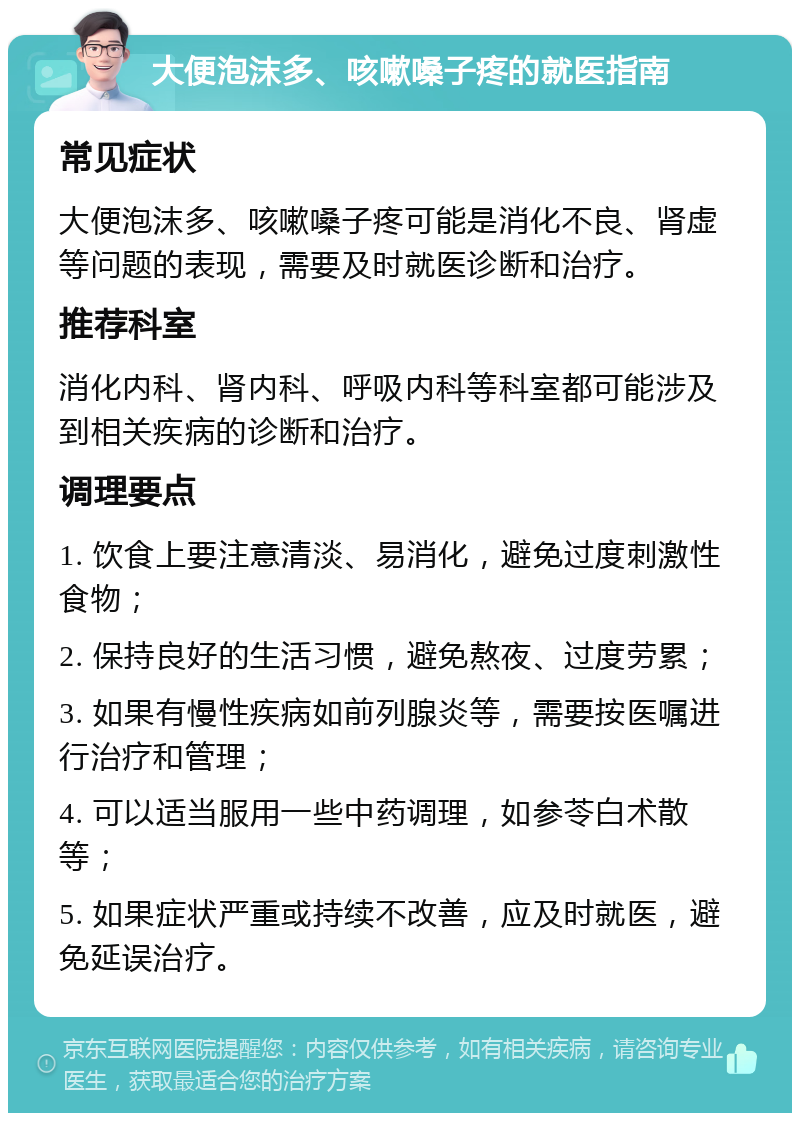 大便泡沫多、咳嗽嗓子疼的就医指南 常见症状 大便泡沫多、咳嗽嗓子疼可能是消化不良、肾虚等问题的表现，需要及时就医诊断和治疗。 推荐科室 消化内科、肾内科、呼吸内科等科室都可能涉及到相关疾病的诊断和治疗。 调理要点 1. 饮食上要注意清淡、易消化，避免过度刺激性食物； 2. 保持良好的生活习惯，避免熬夜、过度劳累； 3. 如果有慢性疾病如前列腺炎等，需要按医嘱进行治疗和管理； 4. 可以适当服用一些中药调理，如参苓白术散等； 5. 如果症状严重或持续不改善，应及时就医，避免延误治疗。