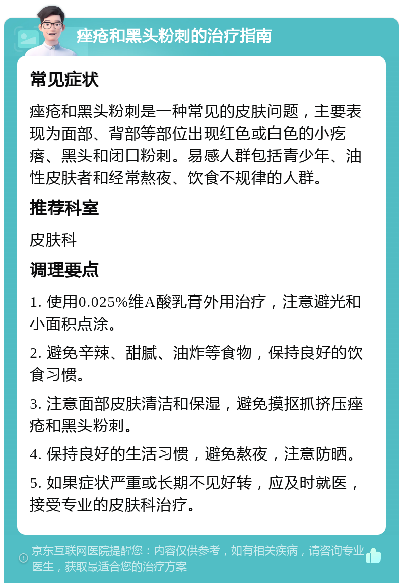 痤疮和黑头粉刺的治疗指南 常见症状 痤疮和黑头粉刺是一种常见的皮肤问题，主要表现为面部、背部等部位出现红色或白色的小疙瘩、黑头和闭口粉刺。易感人群包括青少年、油性皮肤者和经常熬夜、饮食不规律的人群。 推荐科室 皮肤科 调理要点 1. 使用0.025%维A酸乳膏外用治疗，注意避光和小面积点涂。 2. 避免辛辣、甜腻、油炸等食物，保持良好的饮食习惯。 3. 注意面部皮肤清洁和保湿，避免摸抠抓挤压痤疮和黑头粉刺。 4. 保持良好的生活习惯，避免熬夜，注意防晒。 5. 如果症状严重或长期不见好转，应及时就医，接受专业的皮肤科治疗。