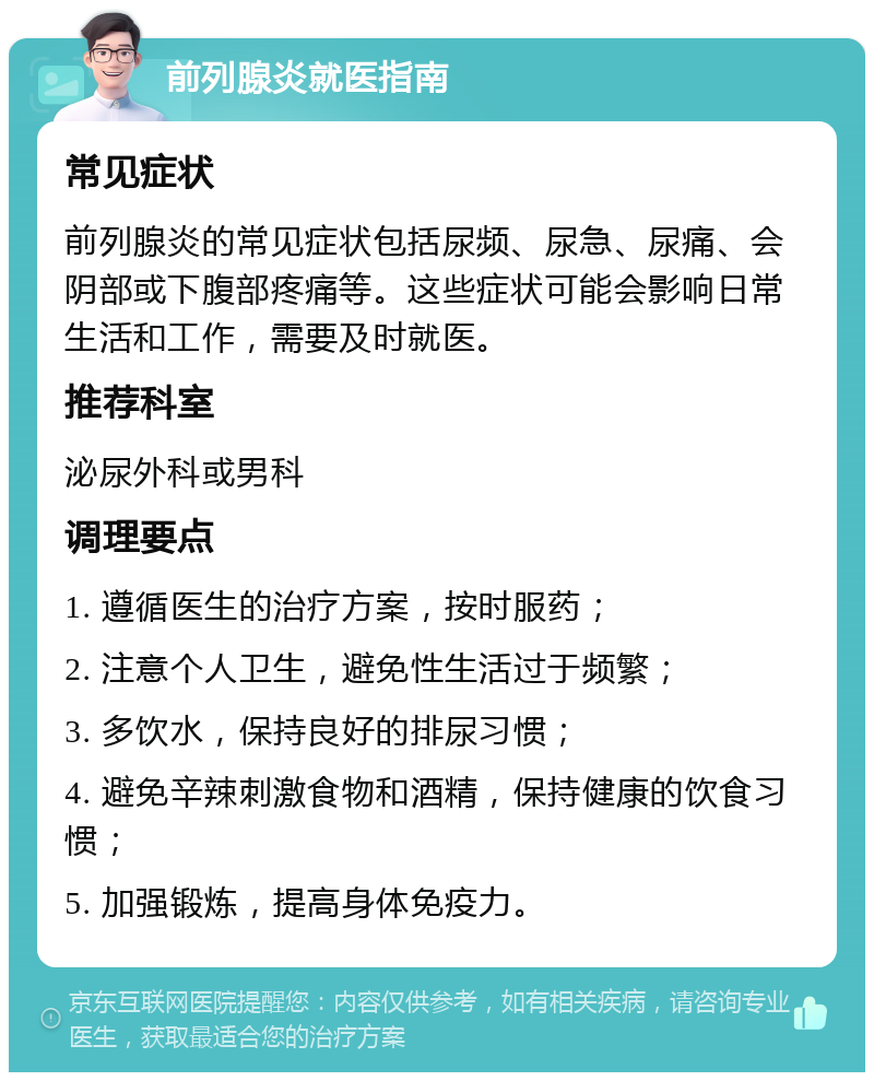 前列腺炎就医指南 常见症状 前列腺炎的常见症状包括尿频、尿急、尿痛、会阴部或下腹部疼痛等。这些症状可能会影响日常生活和工作，需要及时就医。 推荐科室 泌尿外科或男科 调理要点 1. 遵循医生的治疗方案，按时服药； 2. 注意个人卫生，避免性生活过于频繁； 3. 多饮水，保持良好的排尿习惯； 4. 避免辛辣刺激食物和酒精，保持健康的饮食习惯； 5. 加强锻炼，提高身体免疫力。