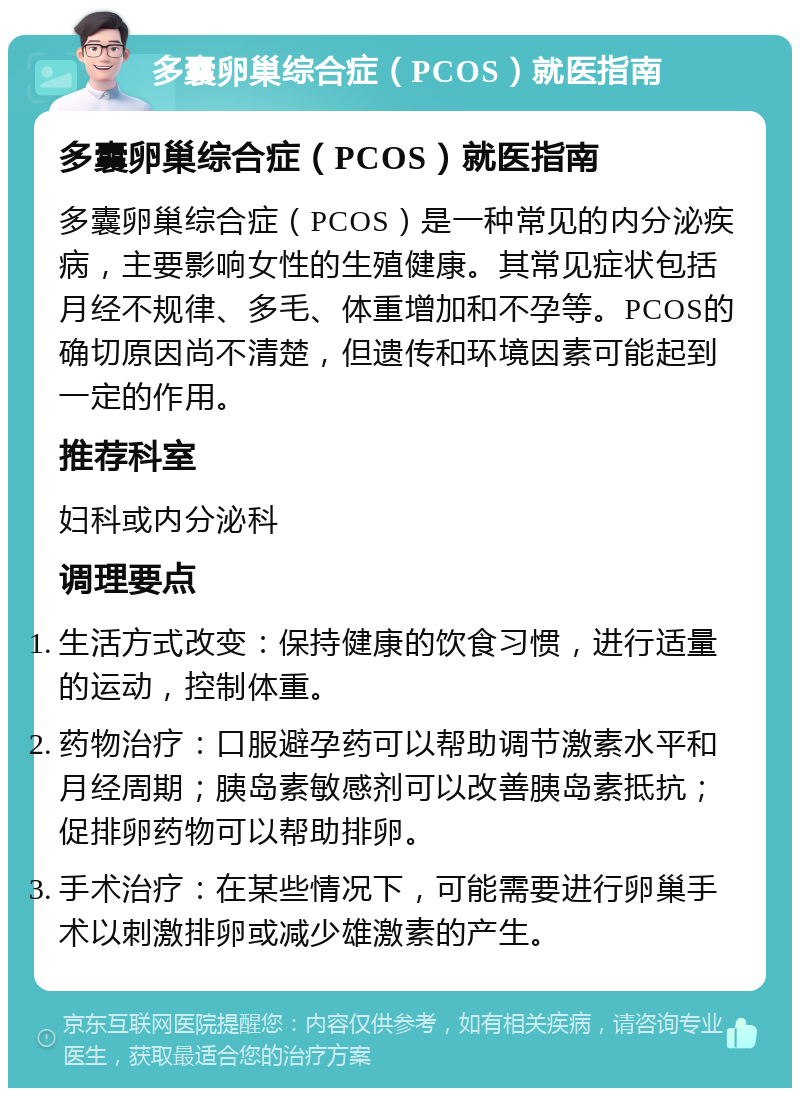 多囊卵巢综合症（PCOS）就医指南 多囊卵巢综合症（PCOS）就医指南 多囊卵巢综合症（PCOS）是一种常见的内分泌疾病，主要影响女性的生殖健康。其常见症状包括月经不规律、多毛、体重增加和不孕等。PCOS的确切原因尚不清楚，但遗传和环境因素可能起到一定的作用。 推荐科室 妇科或内分泌科 调理要点 生活方式改变：保持健康的饮食习惯，进行适量的运动，控制体重。 药物治疗：口服避孕药可以帮助调节激素水平和月经周期；胰岛素敏感剂可以改善胰岛素抵抗；促排卵药物可以帮助排卵。 手术治疗：在某些情况下，可能需要进行卵巢手术以刺激排卵或减少雄激素的产生。