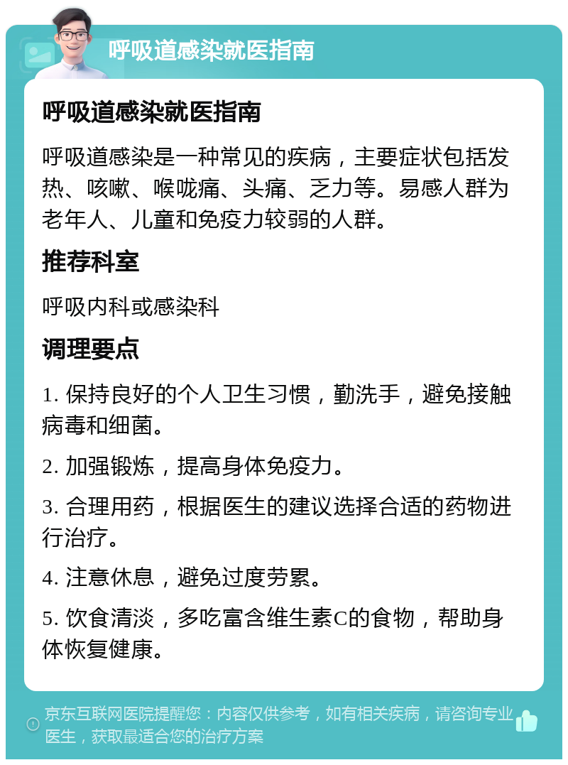 呼吸道感染就医指南 呼吸道感染就医指南 呼吸道感染是一种常见的疾病，主要症状包括发热、咳嗽、喉咙痛、头痛、乏力等。易感人群为老年人、儿童和免疫力较弱的人群。 推荐科室 呼吸内科或感染科 调理要点 1. 保持良好的个人卫生习惯，勤洗手，避免接触病毒和细菌。 2. 加强锻炼，提高身体免疫力。 3. 合理用药，根据医生的建议选择合适的药物进行治疗。 4. 注意休息，避免过度劳累。 5. 饮食清淡，多吃富含维生素C的食物，帮助身体恢复健康。