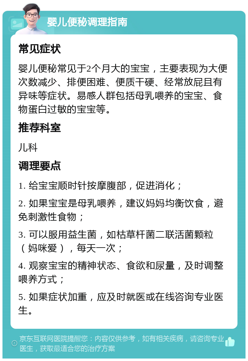 婴儿便秘调理指南 常见症状 婴儿便秘常见于2个月大的宝宝，主要表现为大便次数减少、排便困难、便质干硬、经常放屁且有异味等症状。易感人群包括母乳喂养的宝宝、食物蛋白过敏的宝宝等。 推荐科室 儿科 调理要点 1. 给宝宝顺时针按摩腹部，促进消化； 2. 如果宝宝是母乳喂养，建议妈妈均衡饮食，避免刺激性食物； 3. 可以服用益生菌，如枯草杆菌二联活菌颗粒（妈咪爱），每天一次； 4. 观察宝宝的精神状态、食欲和尿量，及时调整喂养方式； 5. 如果症状加重，应及时就医或在线咨询专业医生。