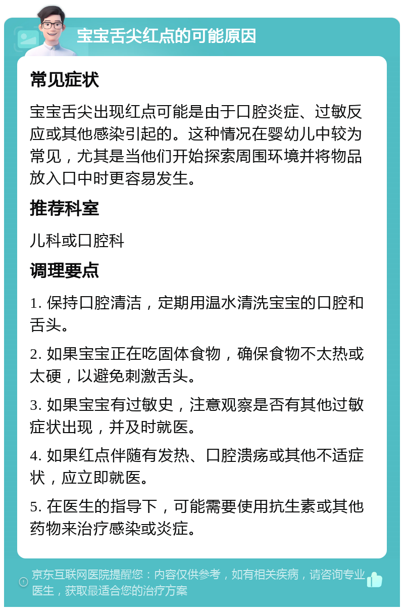 宝宝舌尖红点的可能原因 常见症状 宝宝舌尖出现红点可能是由于口腔炎症、过敏反应或其他感染引起的。这种情况在婴幼儿中较为常见，尤其是当他们开始探索周围环境并将物品放入口中时更容易发生。 推荐科室 儿科或口腔科 调理要点 1. 保持口腔清洁，定期用温水清洗宝宝的口腔和舌头。 2. 如果宝宝正在吃固体食物，确保食物不太热或太硬，以避免刺激舌头。 3. 如果宝宝有过敏史，注意观察是否有其他过敏症状出现，并及时就医。 4. 如果红点伴随有发热、口腔溃疡或其他不适症状，应立即就医。 5. 在医生的指导下，可能需要使用抗生素或其他药物来治疗感染或炎症。