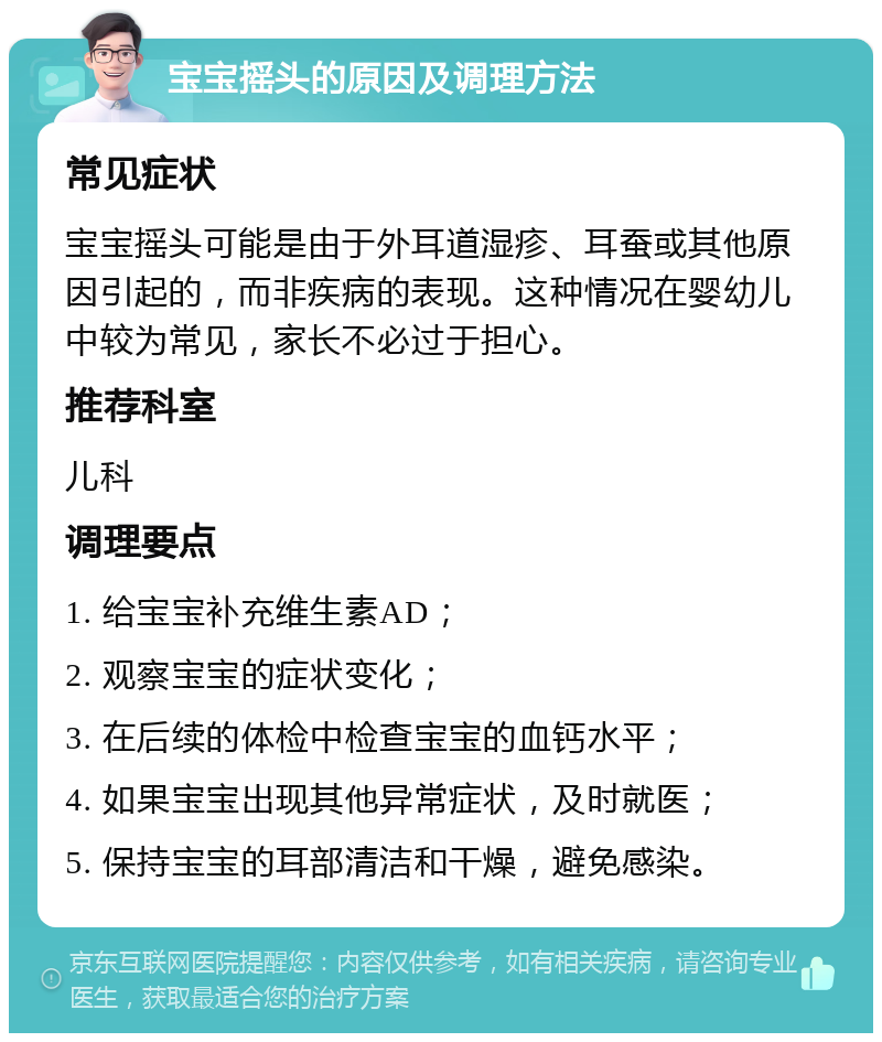 宝宝摇头的原因及调理方法 常见症状 宝宝摇头可能是由于外耳道湿疹、耳蚕或其他原因引起的，而非疾病的表现。这种情况在婴幼儿中较为常见，家长不必过于担心。 推荐科室 儿科 调理要点 1. 给宝宝补充维生素AD； 2. 观察宝宝的症状变化； 3. 在后续的体检中检查宝宝的血钙水平； 4. 如果宝宝出现其他异常症状，及时就医； 5. 保持宝宝的耳部清洁和干燥，避免感染。