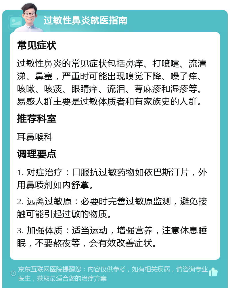 过敏性鼻炎就医指南 常见症状 过敏性鼻炎的常见症状包括鼻痒、打喷嚏、流清涕、鼻塞，严重时可能出现嗅觉下降、嗓子痒、咳嗽、咳痰、眼睛痒、流泪、荨麻疹和湿疹等。易感人群主要是过敏体质者和有家族史的人群。 推荐科室 耳鼻喉科 调理要点 1. 对症治疗：口服抗过敏药物如依巴斯汀片，外用鼻喷剂如内舒拿。 2. 远离过敏原：必要时完善过敏原监测，避免接触可能引起过敏的物质。 3. 加强体质：适当运动，增强营养，注意休息睡眠，不要熬夜等，会有效改善症状。