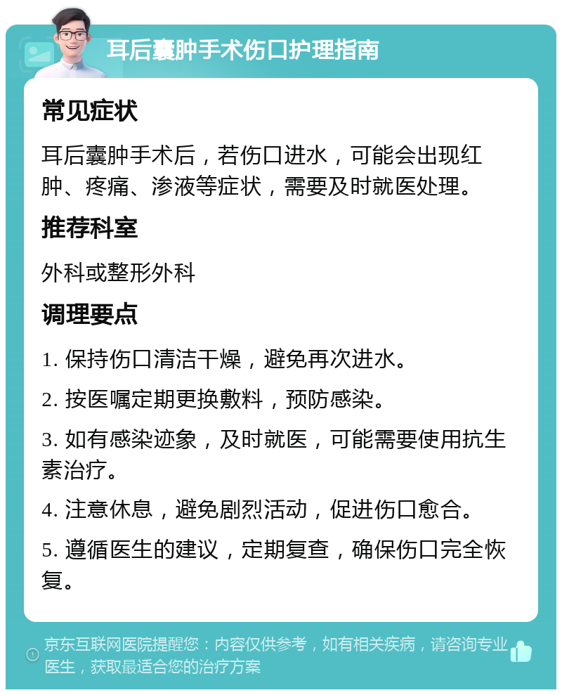 耳后囊肿手术伤口护理指南 常见症状 耳后囊肿手术后，若伤口进水，可能会出现红肿、疼痛、渗液等症状，需要及时就医处理。 推荐科室 外科或整形外科 调理要点 1. 保持伤口清洁干燥，避免再次进水。 2. 按医嘱定期更换敷料，预防感染。 3. 如有感染迹象，及时就医，可能需要使用抗生素治疗。 4. 注意休息，避免剧烈活动，促进伤口愈合。 5. 遵循医生的建议，定期复查，确保伤口完全恢复。