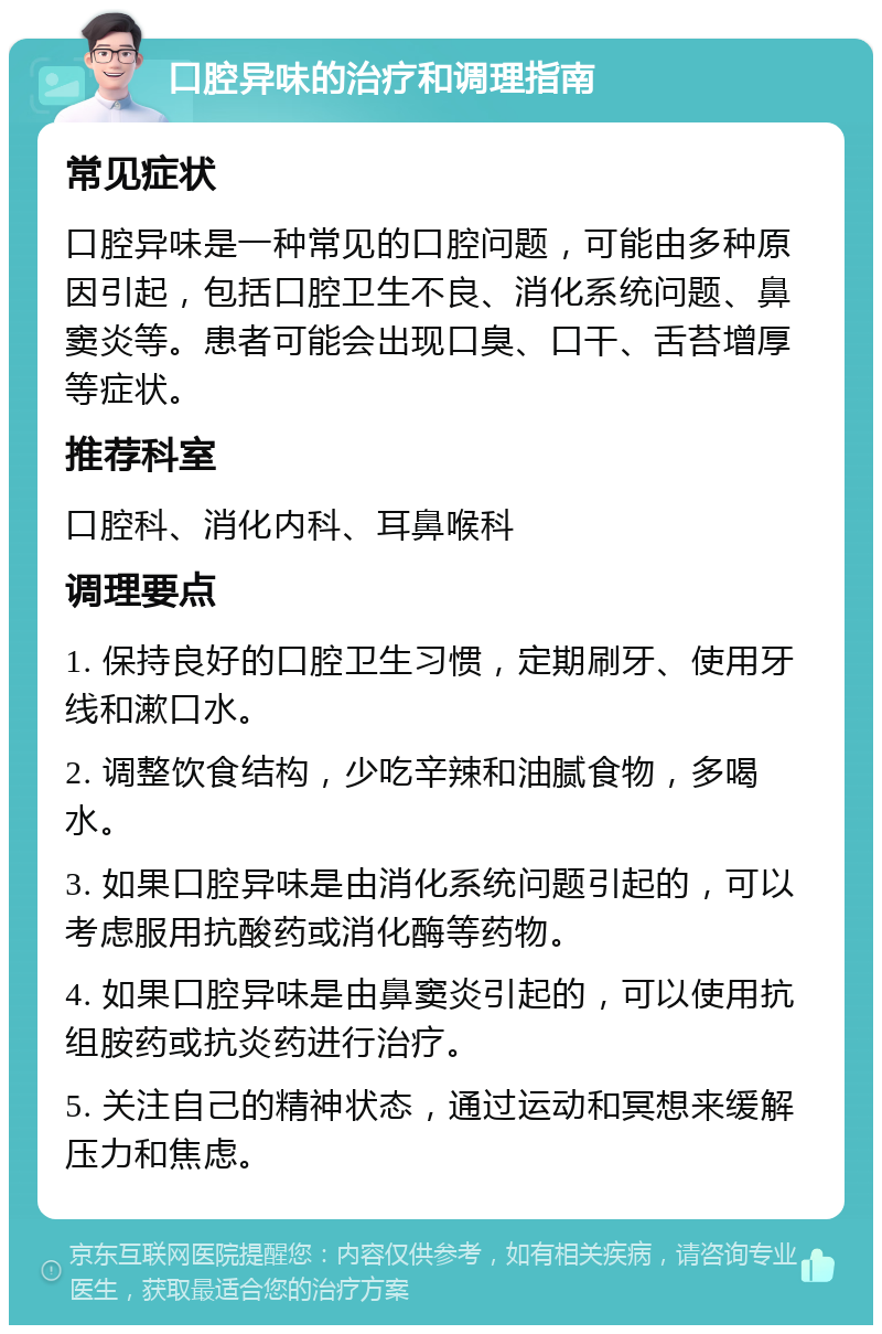 口腔异味的治疗和调理指南 常见症状 口腔异味是一种常见的口腔问题，可能由多种原因引起，包括口腔卫生不良、消化系统问题、鼻窦炎等。患者可能会出现口臭、口干、舌苔增厚等症状。 推荐科室 口腔科、消化内科、耳鼻喉科 调理要点 1. 保持良好的口腔卫生习惯，定期刷牙、使用牙线和漱口水。 2. 调整饮食结构，少吃辛辣和油腻食物，多喝水。 3. 如果口腔异味是由消化系统问题引起的，可以考虑服用抗酸药或消化酶等药物。 4. 如果口腔异味是由鼻窦炎引起的，可以使用抗组胺药或抗炎药进行治疗。 5. 关注自己的精神状态，通过运动和冥想来缓解压力和焦虑。