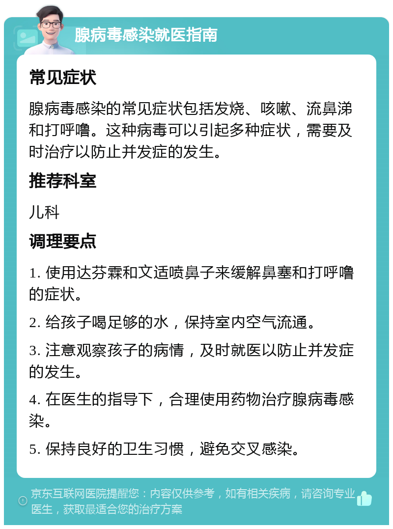 腺病毒感染就医指南 常见症状 腺病毒感染的常见症状包括发烧、咳嗽、流鼻涕和打呼噜。这种病毒可以引起多种症状，需要及时治疗以防止并发症的发生。 推荐科室 儿科 调理要点 1. 使用达芬霖和文适喷鼻子来缓解鼻塞和打呼噜的症状。 2. 给孩子喝足够的水，保持室内空气流通。 3. 注意观察孩子的病情，及时就医以防止并发症的发生。 4. 在医生的指导下，合理使用药物治疗腺病毒感染。 5. 保持良好的卫生习惯，避免交叉感染。