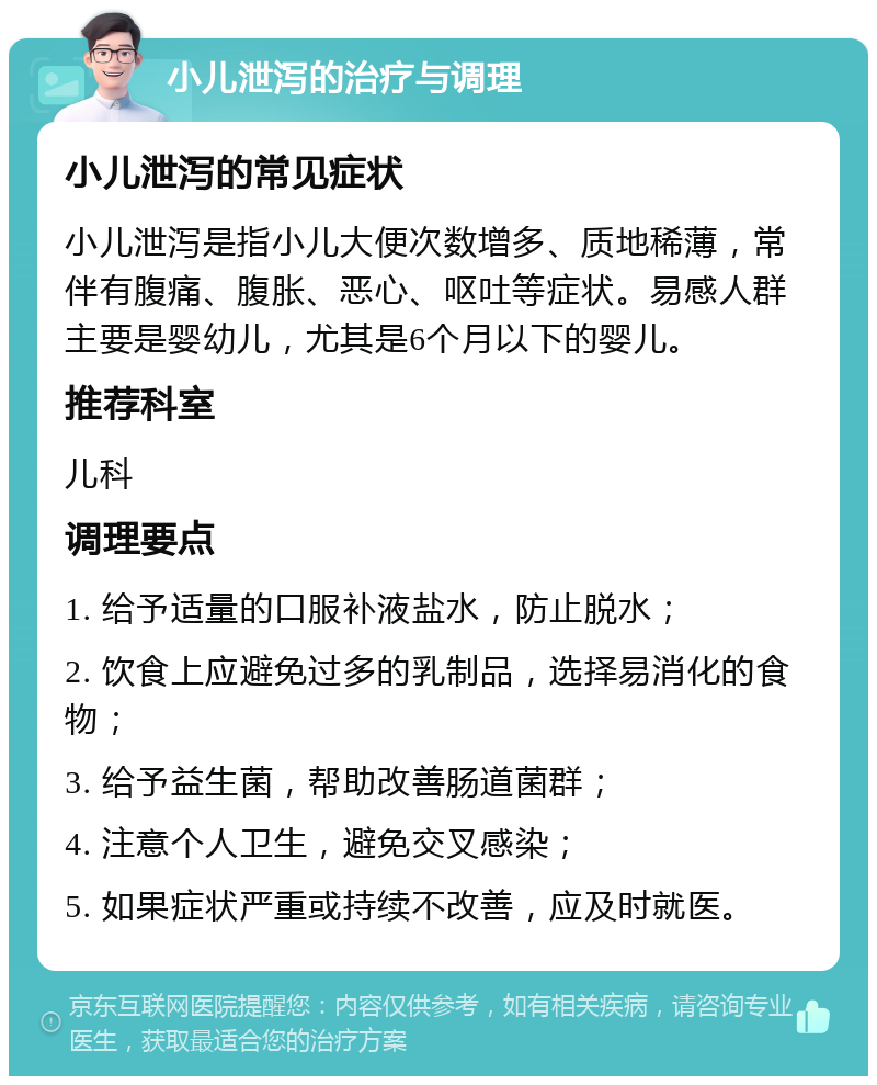 小儿泄泻的治疗与调理 小儿泄泻的常见症状 小儿泄泻是指小儿大便次数增多、质地稀薄，常伴有腹痛、腹胀、恶心、呕吐等症状。易感人群主要是婴幼儿，尤其是6个月以下的婴儿。 推荐科室 儿科 调理要点 1. 给予适量的口服补液盐水，防止脱水； 2. 饮食上应避免过多的乳制品，选择易消化的食物； 3. 给予益生菌，帮助改善肠道菌群； 4. 注意个人卫生，避免交叉感染； 5. 如果症状严重或持续不改善，应及时就医。