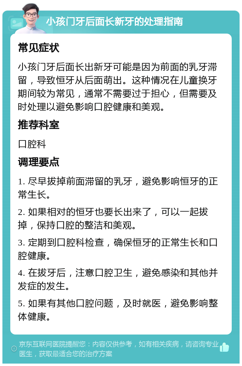 小孩门牙后面长新牙的处理指南 常见症状 小孩门牙后面长出新牙可能是因为前面的乳牙滞留，导致恒牙从后面萌出。这种情况在儿童换牙期间较为常见，通常不需要过于担心，但需要及时处理以避免影响口腔健康和美观。 推荐科室 口腔科 调理要点 1. 尽早拔掉前面滞留的乳牙，避免影响恒牙的正常生长。 2. 如果相对的恒牙也要长出来了，可以一起拔掉，保持口腔的整洁和美观。 3. 定期到口腔科检查，确保恒牙的正常生长和口腔健康。 4. 在拔牙后，注意口腔卫生，避免感染和其他并发症的发生。 5. 如果有其他口腔问题，及时就医，避免影响整体健康。