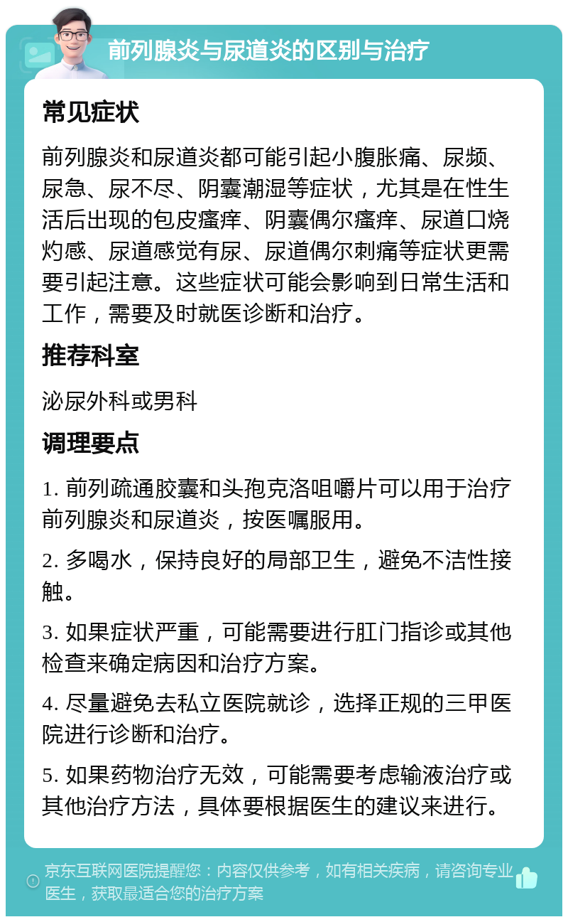 前列腺炎与尿道炎的区别与治疗 常见症状 前列腺炎和尿道炎都可能引起小腹胀痛、尿频、尿急、尿不尽、阴囊潮湿等症状，尤其是在性生活后出现的包皮瘙痒、阴囊偶尔瘙痒、尿道口烧灼感、尿道感觉有尿、尿道偶尔刺痛等症状更需要引起注意。这些症状可能会影响到日常生活和工作，需要及时就医诊断和治疗。 推荐科室 泌尿外科或男科 调理要点 1. 前列疏通胶囊和头孢克洛咀嚼片可以用于治疗前列腺炎和尿道炎，按医嘱服用。 2. 多喝水，保持良好的局部卫生，避免不洁性接触。 3. 如果症状严重，可能需要进行肛门指诊或其他检查来确定病因和治疗方案。 4. 尽量避免去私立医院就诊，选择正规的三甲医院进行诊断和治疗。 5. 如果药物治疗无效，可能需要考虑输液治疗或其他治疗方法，具体要根据医生的建议来进行。