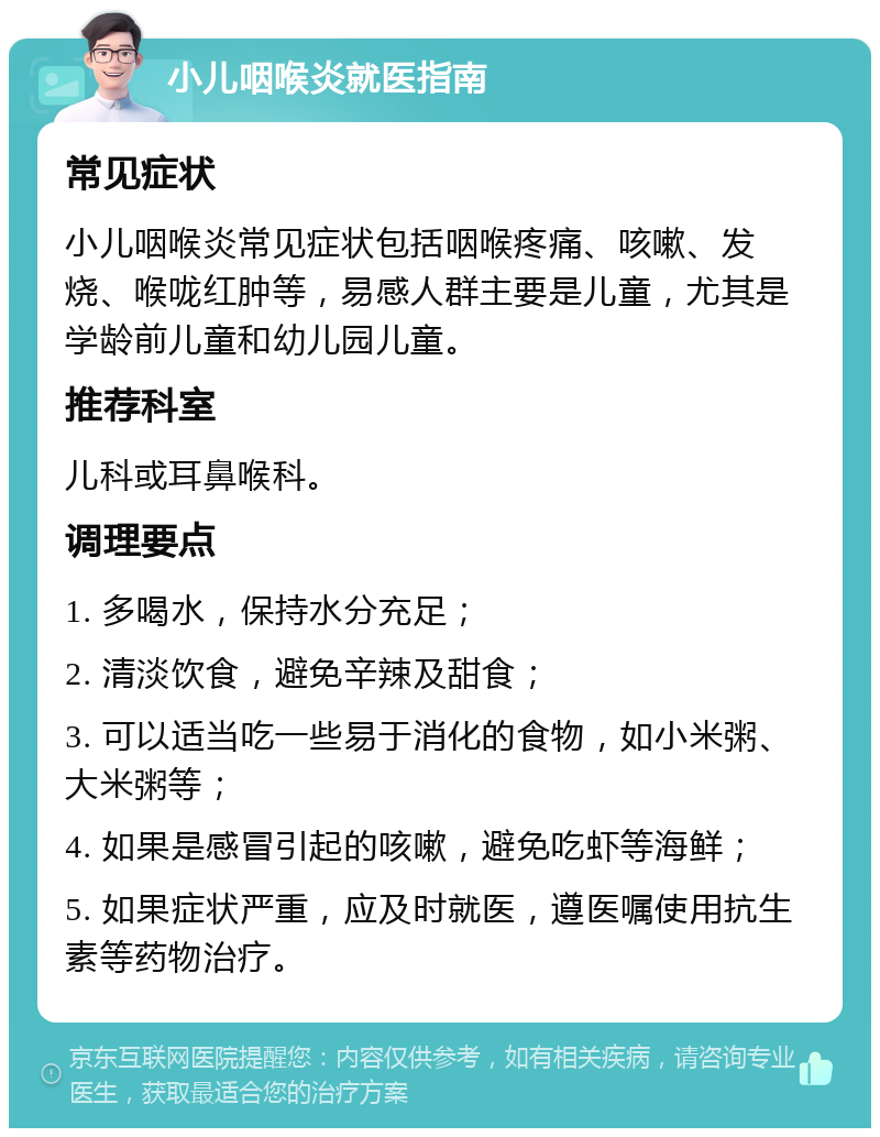 小儿咽喉炎就医指南 常见症状 小儿咽喉炎常见症状包括咽喉疼痛、咳嗽、发烧、喉咙红肿等，易感人群主要是儿童，尤其是学龄前儿童和幼儿园儿童。 推荐科室 儿科或耳鼻喉科。 调理要点 1. 多喝水，保持水分充足； 2. 清淡饮食，避免辛辣及甜食； 3. 可以适当吃一些易于消化的食物，如小米粥、大米粥等； 4. 如果是感冒引起的咳嗽，避免吃虾等海鲜； 5. 如果症状严重，应及时就医，遵医嘱使用抗生素等药物治疗。