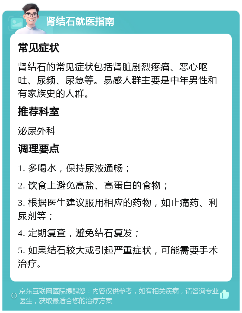 肾结石就医指南 常见症状 肾结石的常见症状包括肾脏剧烈疼痛、恶心呕吐、尿频、尿急等。易感人群主要是中年男性和有家族史的人群。 推荐科室 泌尿外科 调理要点 1. 多喝水，保持尿液通畅； 2. 饮食上避免高盐、高蛋白的食物； 3. 根据医生建议服用相应的药物，如止痛药、利尿剂等； 4. 定期复查，避免结石复发； 5. 如果结石较大或引起严重症状，可能需要手术治疗。