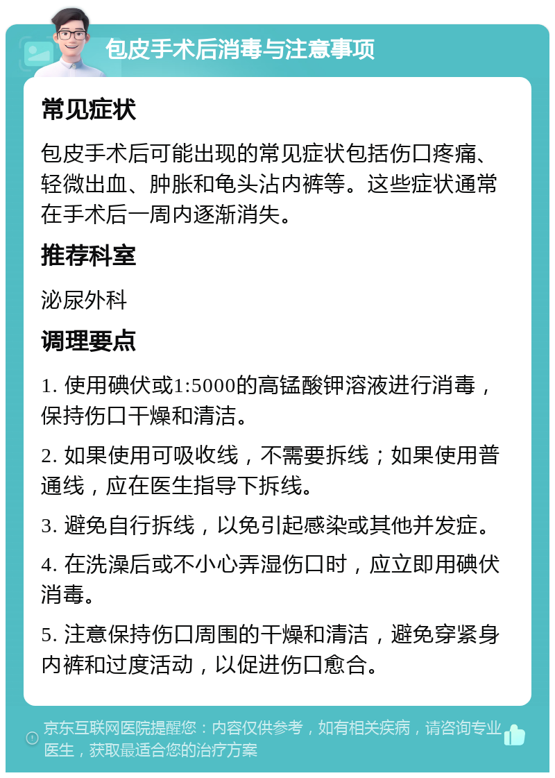 包皮手术后消毒与注意事项 常见症状 包皮手术后可能出现的常见症状包括伤口疼痛、轻微出血、肿胀和龟头沾内裤等。这些症状通常在手术后一周内逐渐消失。 推荐科室 泌尿外科 调理要点 1. 使用碘伏或1:5000的高锰酸钾溶液进行消毒，保持伤口干燥和清洁。 2. 如果使用可吸收线，不需要拆线；如果使用普通线，应在医生指导下拆线。 3. 避免自行拆线，以免引起感染或其他并发症。 4. 在洗澡后或不小心弄湿伤口时，应立即用碘伏消毒。 5. 注意保持伤口周围的干燥和清洁，避免穿紧身内裤和过度活动，以促进伤口愈合。