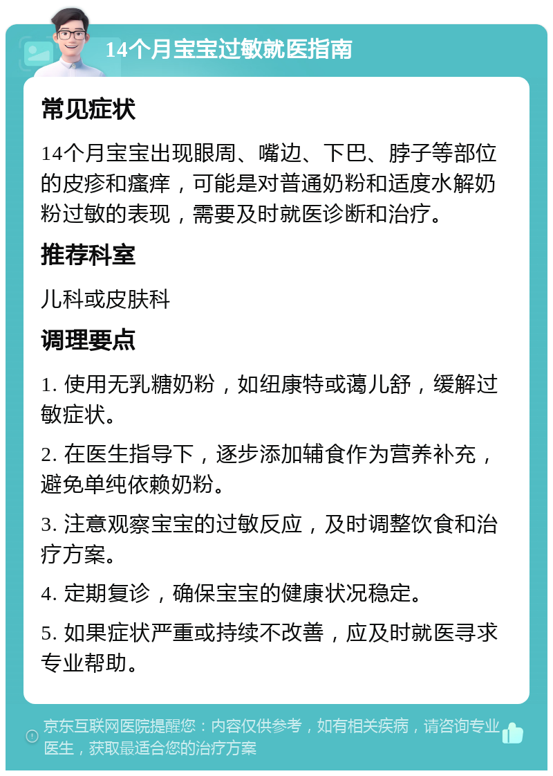 14个月宝宝过敏就医指南 常见症状 14个月宝宝出现眼周、嘴边、下巴、脖子等部位的皮疹和瘙痒，可能是对普通奶粉和适度水解奶粉过敏的表现，需要及时就医诊断和治疗。 推荐科室 儿科或皮肤科 调理要点 1. 使用无乳糖奶粉，如纽康特或蔼儿舒，缓解过敏症状。 2. 在医生指导下，逐步添加辅食作为营养补充，避免单纯依赖奶粉。 3. 注意观察宝宝的过敏反应，及时调整饮食和治疗方案。 4. 定期复诊，确保宝宝的健康状况稳定。 5. 如果症状严重或持续不改善，应及时就医寻求专业帮助。