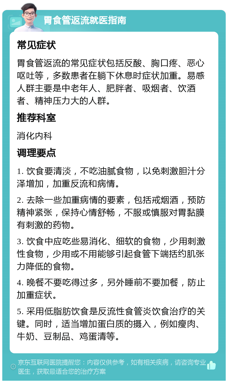 胃食管返流就医指南 常见症状 胃食管返流的常见症状包括反酸、胸口疼、恶心呕吐等，多数患者在躺下休息时症状加重。易感人群主要是中老年人、肥胖者、吸烟者、饮酒者、精神压力大的人群。 推荐科室 消化内科 调理要点 1. 饮食要清淡，不吃油腻食物，以免刺激胆汁分泽增加，加重反流和病情。 2. 去除一些加重病情的要素，包括戒烟酒，预防精神紧张，保持心情舒畅，不服或慎服对胃黏膜有刺激的药物。 3. 饮食中应吃些易消化、细软的食物，少用刺激性食物，少用或不用能够引起食管下端括约肌张力降低的食物。 4. 晚餐不要吃得过多，另外睡前不要加餐，防止加重症状。 5. 采用低脂肪饮食是反流性食管炎饮食治疗的关键。同时，适当增加蛋白质的摄入，例如瘦肉、牛奶、豆制品、鸡蛋清等。