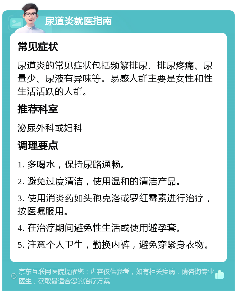 尿道炎就医指南 常见症状 尿道炎的常见症状包括频繁排尿、排尿疼痛、尿量少、尿液有异味等。易感人群主要是女性和性生活活跃的人群。 推荐科室 泌尿外科或妇科 调理要点 1. 多喝水，保持尿路通畅。 2. 避免过度清洁，使用温和的清洁产品。 3. 使用消炎药如头孢克洛或罗红霉素进行治疗，按医嘱服用。 4. 在治疗期间避免性生活或使用避孕套。 5. 注意个人卫生，勤换内裤，避免穿紧身衣物。