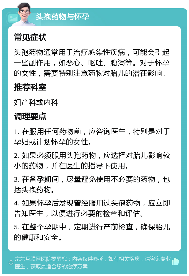 头孢药物与怀孕 常见症状 头孢药物通常用于治疗感染性疾病，可能会引起一些副作用，如恶心、呕吐、腹泻等。对于怀孕的女性，需要特别注意药物对胎儿的潜在影响。 推荐科室 妇产科或内科 调理要点 1. 在服用任何药物前，应咨询医生，特别是对于孕妇或计划怀孕的女性。 2. 如果必须服用头孢药物，应选择对胎儿影响较小的药物，并在医生的指导下使用。 3. 在备孕期间，尽量避免使用不必要的药物，包括头孢药物。 4. 如果怀孕后发现曾经服用过头孢药物，应立即告知医生，以便进行必要的检查和评估。 5. 在整个孕期中，定期进行产前检查，确保胎儿的健康和安全。