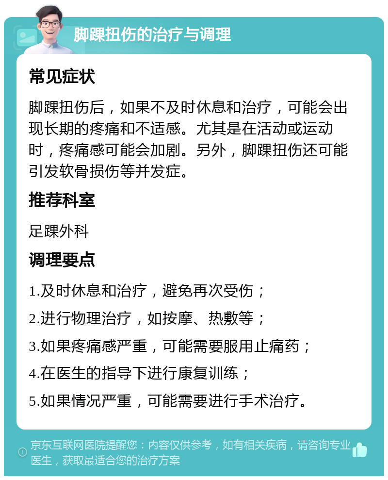 脚踝扭伤的治疗与调理 常见症状 脚踝扭伤后，如果不及时休息和治疗，可能会出现长期的疼痛和不适感。尤其是在活动或运动时，疼痛感可能会加剧。另外，脚踝扭伤还可能引发软骨损伤等并发症。 推荐科室 足踝外科 调理要点 1.及时休息和治疗，避免再次受伤； 2.进行物理治疗，如按摩、热敷等； 3.如果疼痛感严重，可能需要服用止痛药； 4.在医生的指导下进行康复训练； 5.如果情况严重，可能需要进行手术治疗。