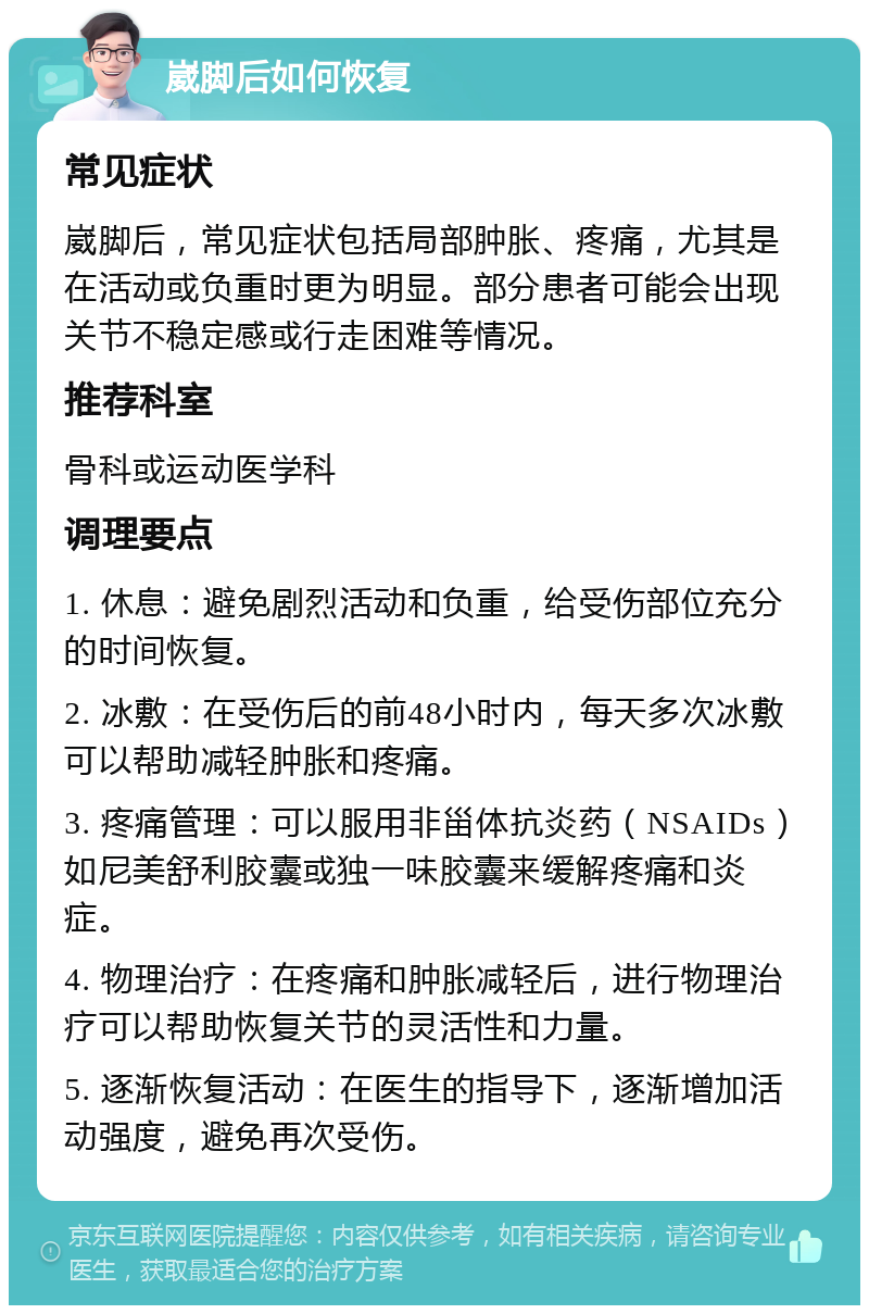 崴脚后如何恢复 常见症状 崴脚后，常见症状包括局部肿胀、疼痛，尤其是在活动或负重时更为明显。部分患者可能会出现关节不稳定感或行走困难等情况。 推荐科室 骨科或运动医学科 调理要点 1. 休息：避免剧烈活动和负重，给受伤部位充分的时间恢复。 2. 冰敷：在受伤后的前48小时内，每天多次冰敷可以帮助减轻肿胀和疼痛。 3. 疼痛管理：可以服用非甾体抗炎药（NSAIDs）如尼美舒利胶囊或独一味胶囊来缓解疼痛和炎症。 4. 物理治疗：在疼痛和肿胀减轻后，进行物理治疗可以帮助恢复关节的灵活性和力量。 5. 逐渐恢复活动：在医生的指导下，逐渐增加活动强度，避免再次受伤。