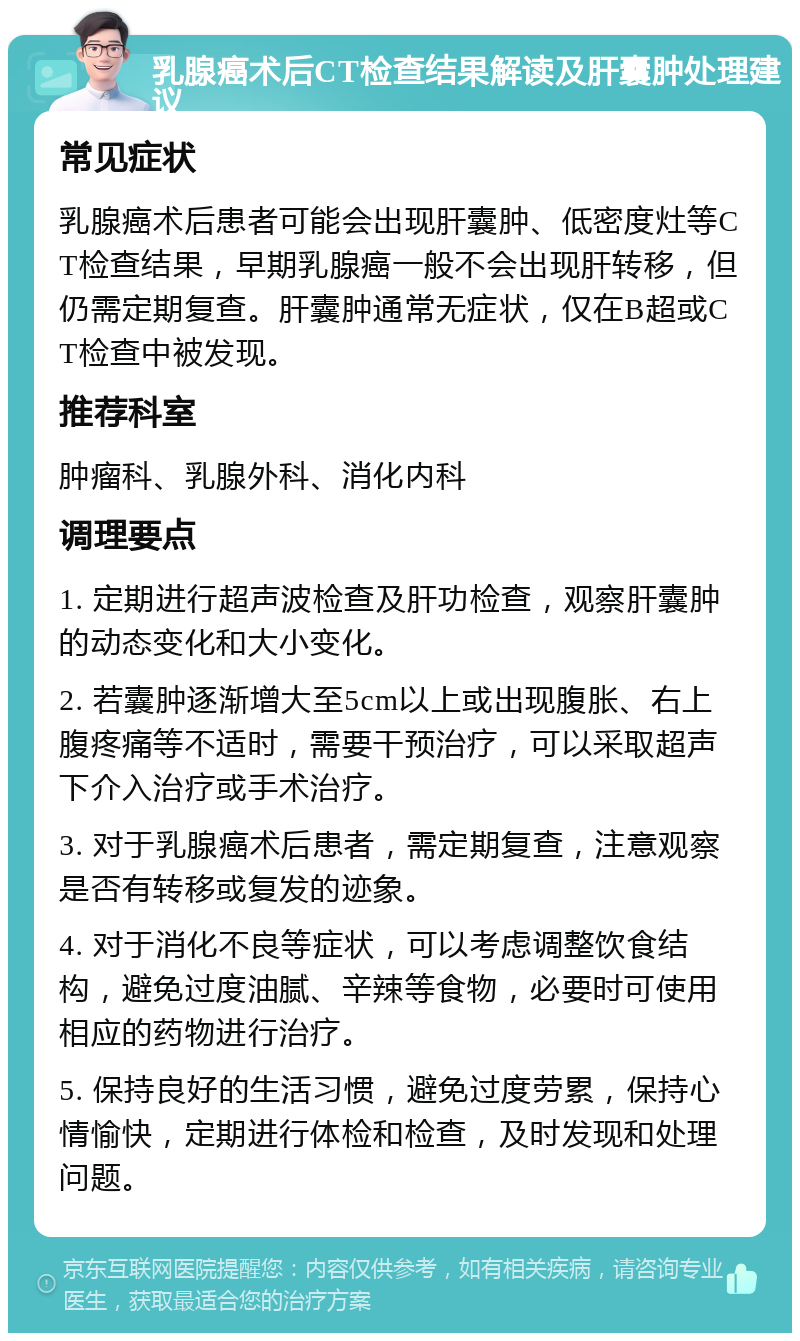 乳腺癌术后CT检查结果解读及肝囊肿处理建议 常见症状 乳腺癌术后患者可能会出现肝囊肿、低密度灶等CT检查结果，早期乳腺癌一般不会出现肝转移，但仍需定期复查。肝囊肿通常无症状，仅在B超或CT检查中被发现。 推荐科室 肿瘤科、乳腺外科、消化内科 调理要点 1. 定期进行超声波检查及肝功检查，观察肝囊肿的动态变化和大小变化。 2. 若囊肿逐渐增大至5cm以上或出现腹胀、右上腹疼痛等不适时，需要干预治疗，可以采取超声下介入治疗或手术治疗。 3. 对于乳腺癌术后患者，需定期复查，注意观察是否有转移或复发的迹象。 4. 对于消化不良等症状，可以考虑调整饮食结构，避免过度油腻、辛辣等食物，必要时可使用相应的药物进行治疗。 5. 保持良好的生活习惯，避免过度劳累，保持心情愉快，定期进行体检和检查，及时发现和处理问题。