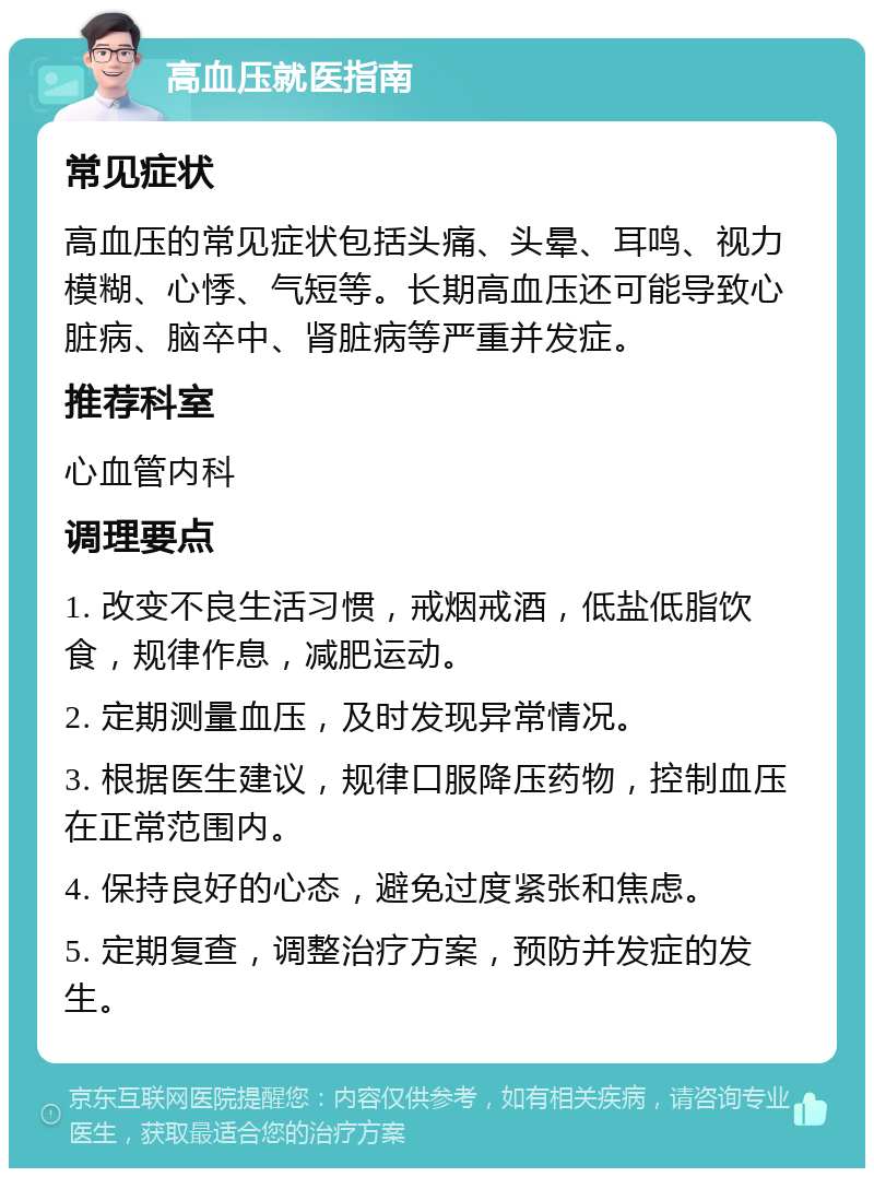 高血压就医指南 常见症状 高血压的常见症状包括头痛、头晕、耳鸣、视力模糊、心悸、气短等。长期高血压还可能导致心脏病、脑卒中、肾脏病等严重并发症。 推荐科室 心血管内科 调理要点 1. 改变不良生活习惯，戒烟戒酒，低盐低脂饮食，规律作息，减肥运动。 2. 定期测量血压，及时发现异常情况。 3. 根据医生建议，规律口服降压药物，控制血压在正常范围内。 4. 保持良好的心态，避免过度紧张和焦虑。 5. 定期复查，调整治疗方案，预防并发症的发生。