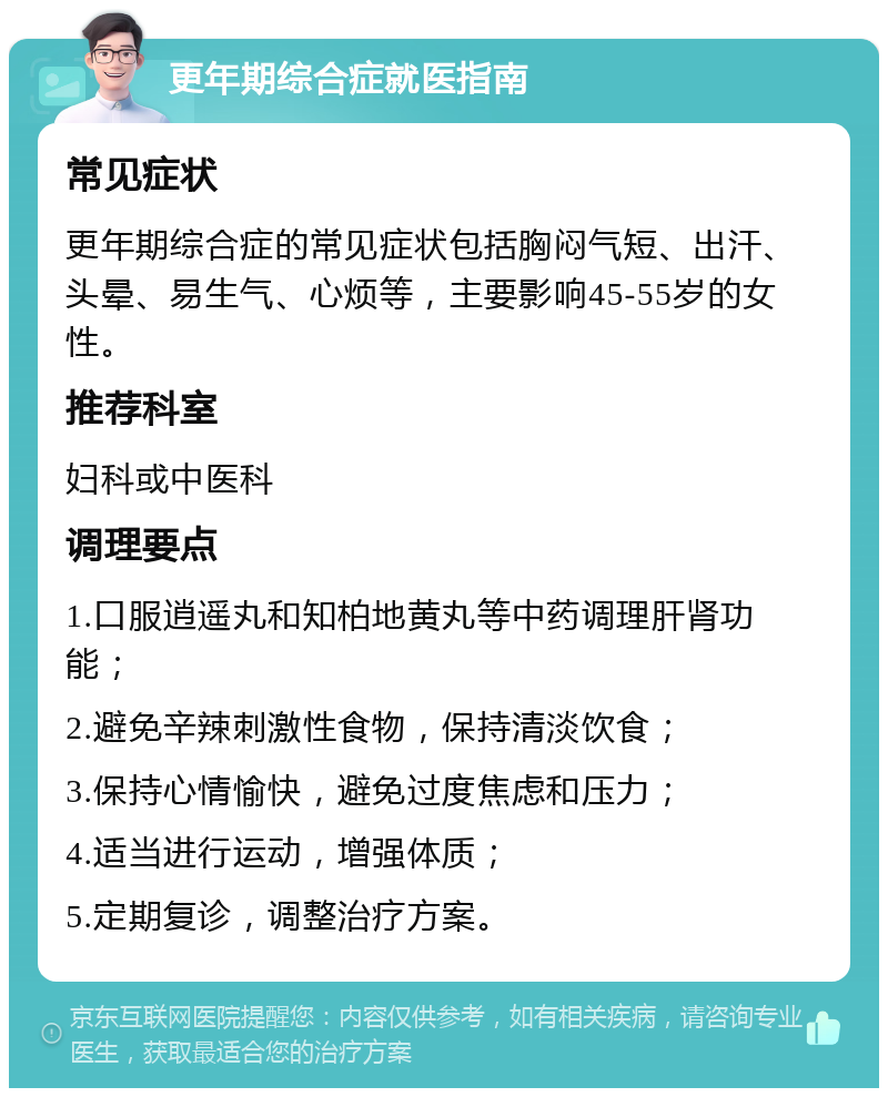 更年期综合症就医指南 常见症状 更年期综合症的常见症状包括胸闷气短、出汗、头晕、易生气、心烦等，主要影响45-55岁的女性。 推荐科室 妇科或中医科 调理要点 1.口服逍遥丸和知柏地黄丸等中药调理肝肾功能； 2.避免辛辣刺激性食物，保持清淡饮食； 3.保持心情愉快，避免过度焦虑和压力； 4.适当进行运动，增强体质； 5.定期复诊，调整治疗方案。