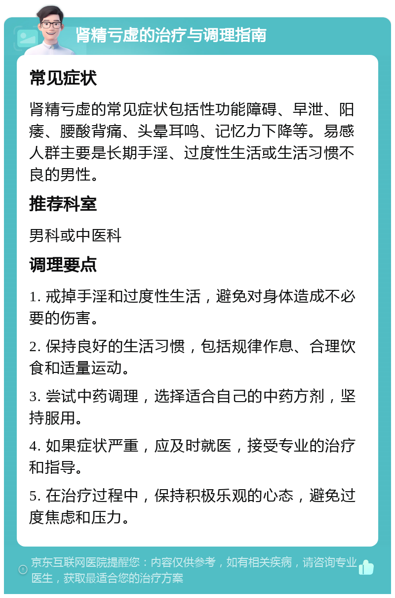 肾精亏虚的治疗与调理指南 常见症状 肾精亏虚的常见症状包括性功能障碍、早泄、阳痿、腰酸背痛、头晕耳鸣、记忆力下降等。易感人群主要是长期手淫、过度性生活或生活习惯不良的男性。 推荐科室 男科或中医科 调理要点 1. 戒掉手淫和过度性生活，避免对身体造成不必要的伤害。 2. 保持良好的生活习惯，包括规律作息、合理饮食和适量运动。 3. 尝试中药调理，选择适合自己的中药方剂，坚持服用。 4. 如果症状严重，应及时就医，接受专业的治疗和指导。 5. 在治疗过程中，保持积极乐观的心态，避免过度焦虑和压力。