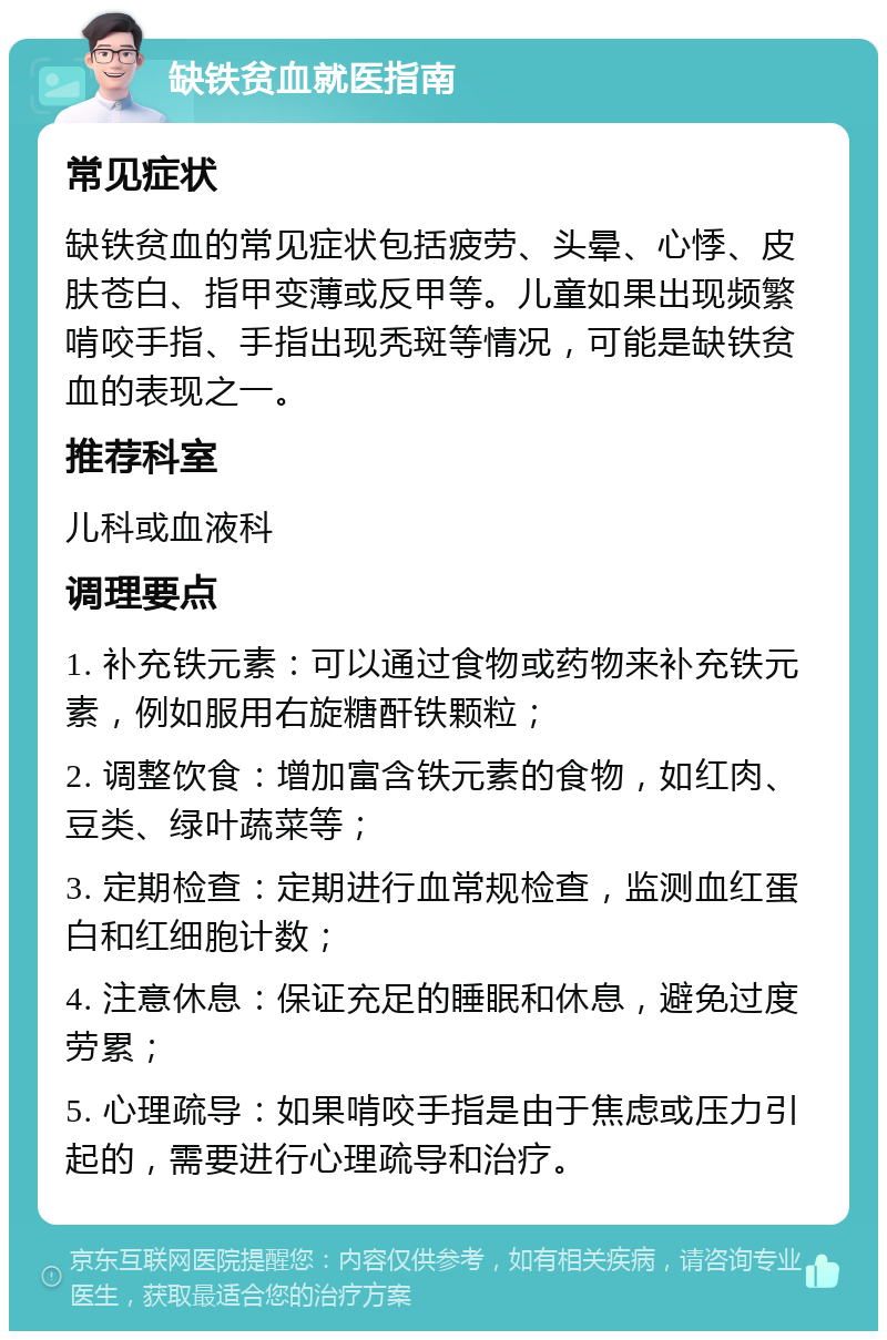 缺铁贫血就医指南 常见症状 缺铁贫血的常见症状包括疲劳、头晕、心悸、皮肤苍白、指甲变薄或反甲等。儿童如果出现频繁啃咬手指、手指出现秃斑等情况，可能是缺铁贫血的表现之一。 推荐科室 儿科或血液科 调理要点 1. 补充铁元素：可以通过食物或药物来补充铁元素，例如服用右旋糖酐铁颗粒； 2. 调整饮食：增加富含铁元素的食物，如红肉、豆类、绿叶蔬菜等； 3. 定期检查：定期进行血常规检查，监测血红蛋白和红细胞计数； 4. 注意休息：保证充足的睡眠和休息，避免过度劳累； 5. 心理疏导：如果啃咬手指是由于焦虑或压力引起的，需要进行心理疏导和治疗。