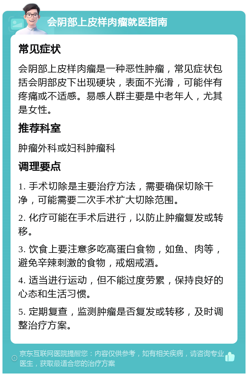 会阴部上皮样肉瘤就医指南 常见症状 会阴部上皮样肉瘤是一种恶性肿瘤，常见症状包括会阴部皮下出现硬块，表面不光滑，可能伴有疼痛或不适感。易感人群主要是中老年人，尤其是女性。 推荐科室 肿瘤外科或妇科肿瘤科 调理要点 1. 手术切除是主要治疗方法，需要确保切除干净，可能需要二次手术扩大切除范围。 2. 化疗可能在手术后进行，以防止肿瘤复发或转移。 3. 饮食上要注意多吃高蛋白食物，如鱼、肉等，避免辛辣刺激的食物，戒烟戒酒。 4. 适当进行运动，但不能过度劳累，保持良好的心态和生活习惯。 5. 定期复查，监测肿瘤是否复发或转移，及时调整治疗方案。