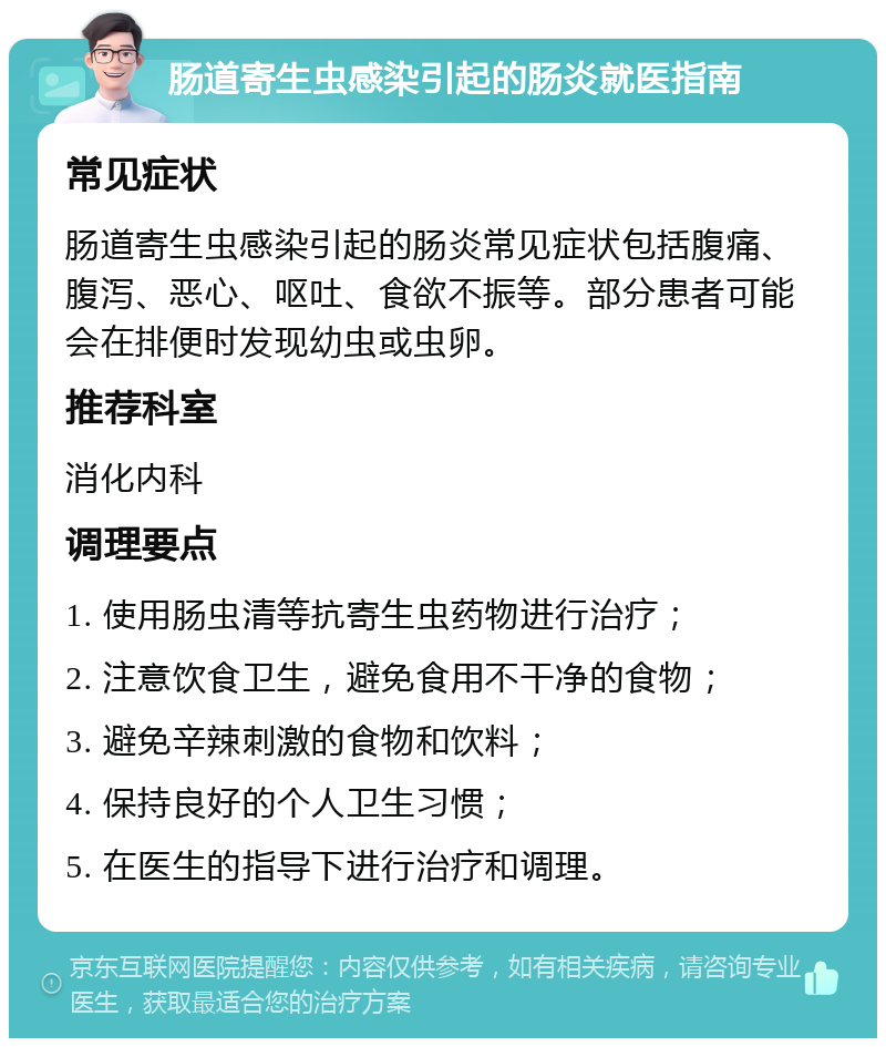 肠道寄生虫感染引起的肠炎就医指南 常见症状 肠道寄生虫感染引起的肠炎常见症状包括腹痛、腹泻、恶心、呕吐、食欲不振等。部分患者可能会在排便时发现幼虫或虫卵。 推荐科室 消化内科 调理要点 1. 使用肠虫清等抗寄生虫药物进行治疗； 2. 注意饮食卫生，避免食用不干净的食物； 3. 避免辛辣刺激的食物和饮料； 4. 保持良好的个人卫生习惯； 5. 在医生的指导下进行治疗和调理。