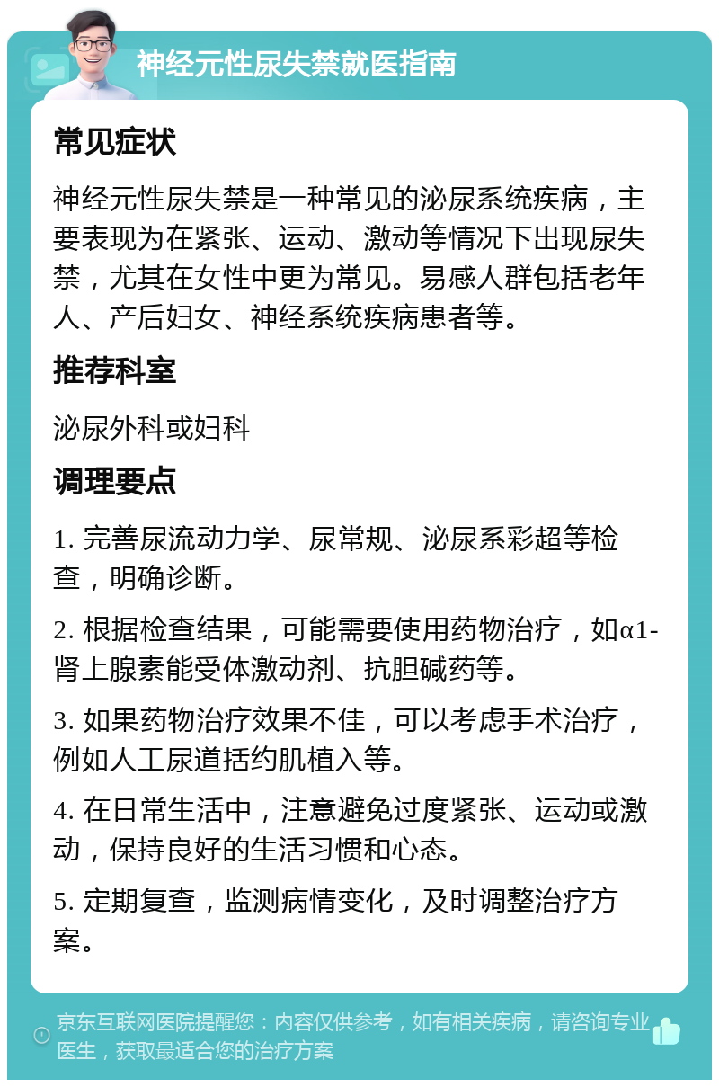 神经元性尿失禁就医指南 常见症状 神经元性尿失禁是一种常见的泌尿系统疾病，主要表现为在紧张、运动、激动等情况下出现尿失禁，尤其在女性中更为常见。易感人群包括老年人、产后妇女、神经系统疾病患者等。 推荐科室 泌尿外科或妇科 调理要点 1. 完善尿流动力学、尿常规、泌尿系彩超等检查，明确诊断。 2. 根据检查结果，可能需要使用药物治疗，如α1-肾上腺素能受体激动剂、抗胆碱药等。 3. 如果药物治疗效果不佳，可以考虑手术治疗，例如人工尿道括约肌植入等。 4. 在日常生活中，注意避免过度紧张、运动或激动，保持良好的生活习惯和心态。 5. 定期复查，监测病情变化，及时调整治疗方案。