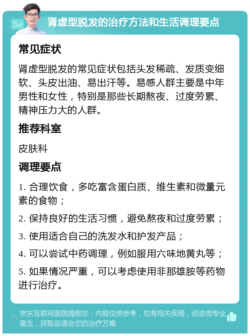 肾虚型脱发的治疗方法和生活调理要点 常见症状 肾虚型脱发的常见症状包括头发稀疏、发质变细软、头皮出油、易出汗等。易感人群主要是中年男性和女性，特别是那些长期熬夜、过度劳累、精神压力大的人群。 推荐科室 皮肤科 调理要点 1. 合理饮食，多吃富含蛋白质、维生素和微量元素的食物； 2. 保持良好的生活习惯，避免熬夜和过度劳累； 3. 使用适合自己的洗发水和护发产品； 4. 可以尝试中药调理，例如服用六味地黄丸等； 5. 如果情况严重，可以考虑使用非那雄胺等药物进行治疗。