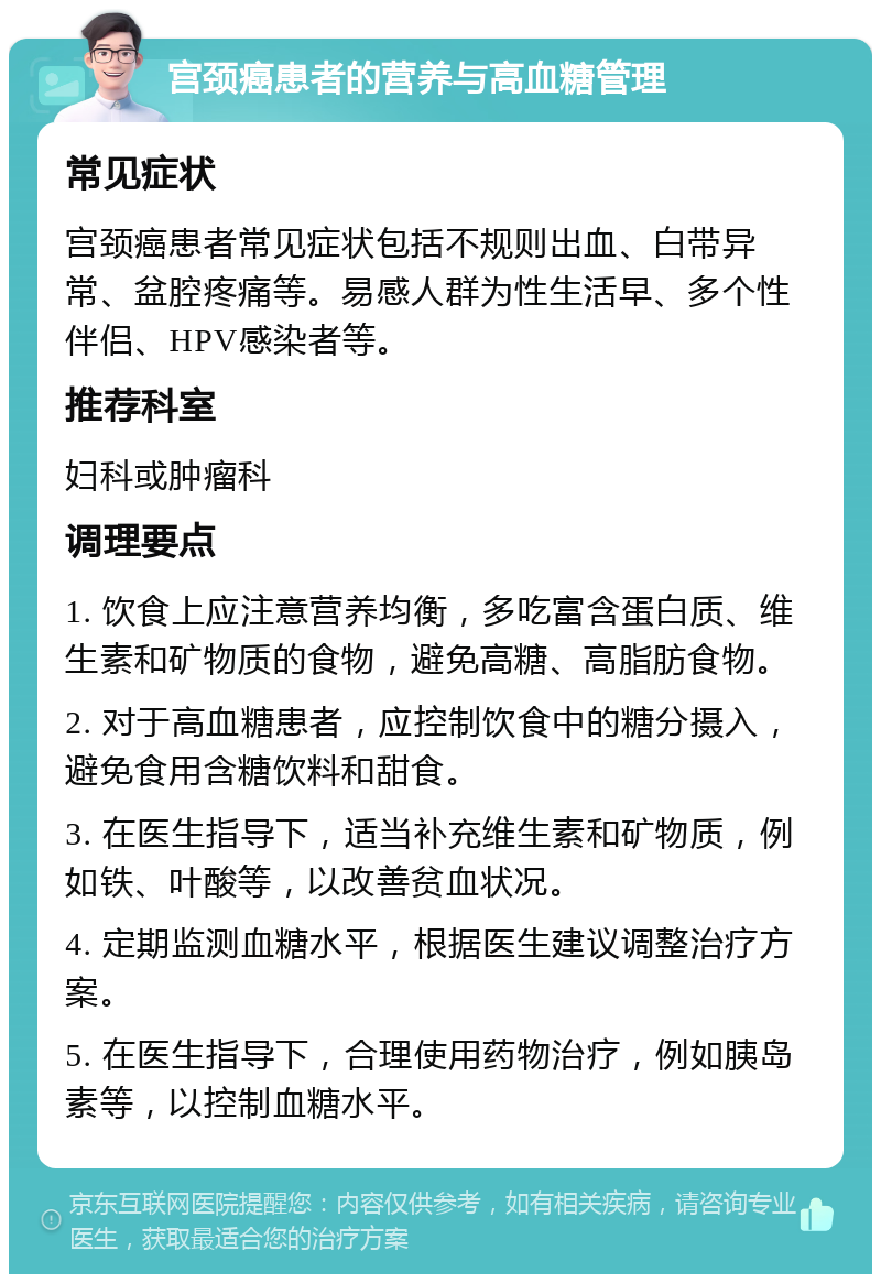 宫颈癌患者的营养与高血糖管理 常见症状 宫颈癌患者常见症状包括不规则出血、白带异常、盆腔疼痛等。易感人群为性生活早、多个性伴侣、HPV感染者等。 推荐科室 妇科或肿瘤科 调理要点 1. 饮食上应注意营养均衡，多吃富含蛋白质、维生素和矿物质的食物，避免高糖、高脂肪食物。 2. 对于高血糖患者，应控制饮食中的糖分摄入，避免食用含糖饮料和甜食。 3. 在医生指导下，适当补充维生素和矿物质，例如铁、叶酸等，以改善贫血状况。 4. 定期监测血糖水平，根据医生建议调整治疗方案。 5. 在医生指导下，合理使用药物治疗，例如胰岛素等，以控制血糖水平。