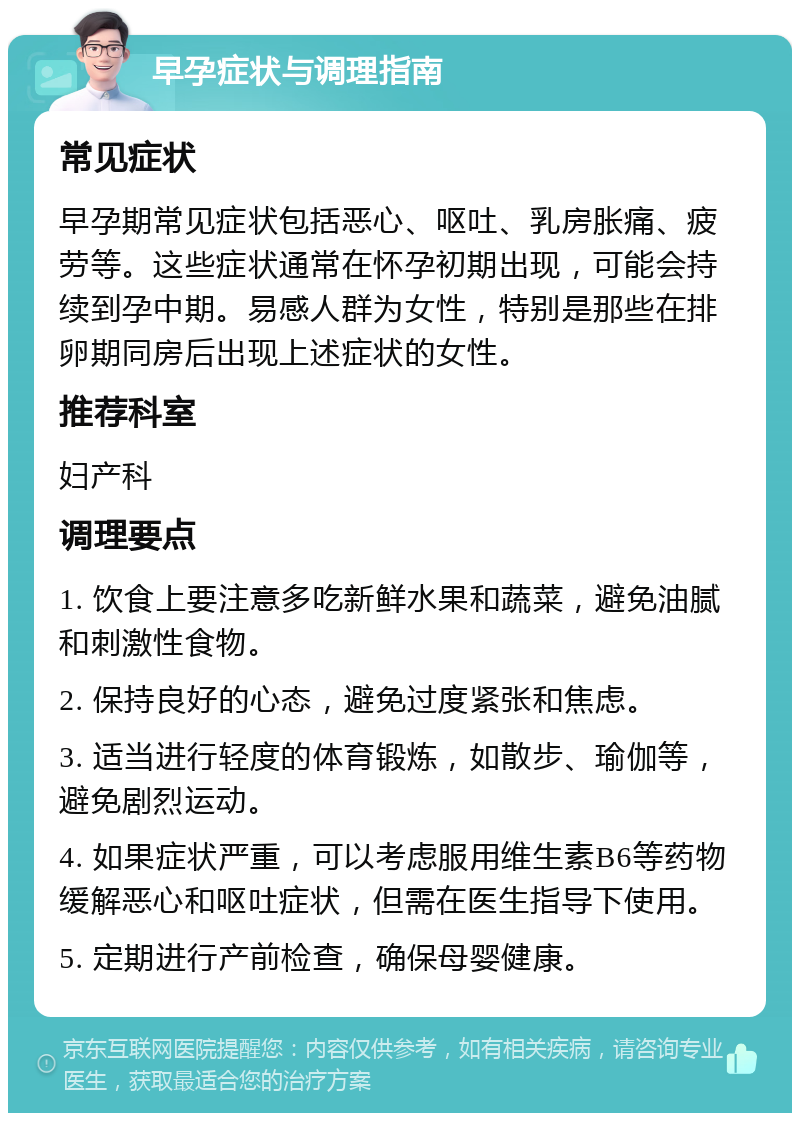 早孕症状与调理指南 常见症状 早孕期常见症状包括恶心、呕吐、乳房胀痛、疲劳等。这些症状通常在怀孕初期出现，可能会持续到孕中期。易感人群为女性，特别是那些在排卵期同房后出现上述症状的女性。 推荐科室 妇产科 调理要点 1. 饮食上要注意多吃新鲜水果和蔬菜，避免油腻和刺激性食物。 2. 保持良好的心态，避免过度紧张和焦虑。 3. 适当进行轻度的体育锻炼，如散步、瑜伽等，避免剧烈运动。 4. 如果症状严重，可以考虑服用维生素B6等药物缓解恶心和呕吐症状，但需在医生指导下使用。 5. 定期进行产前检查，确保母婴健康。