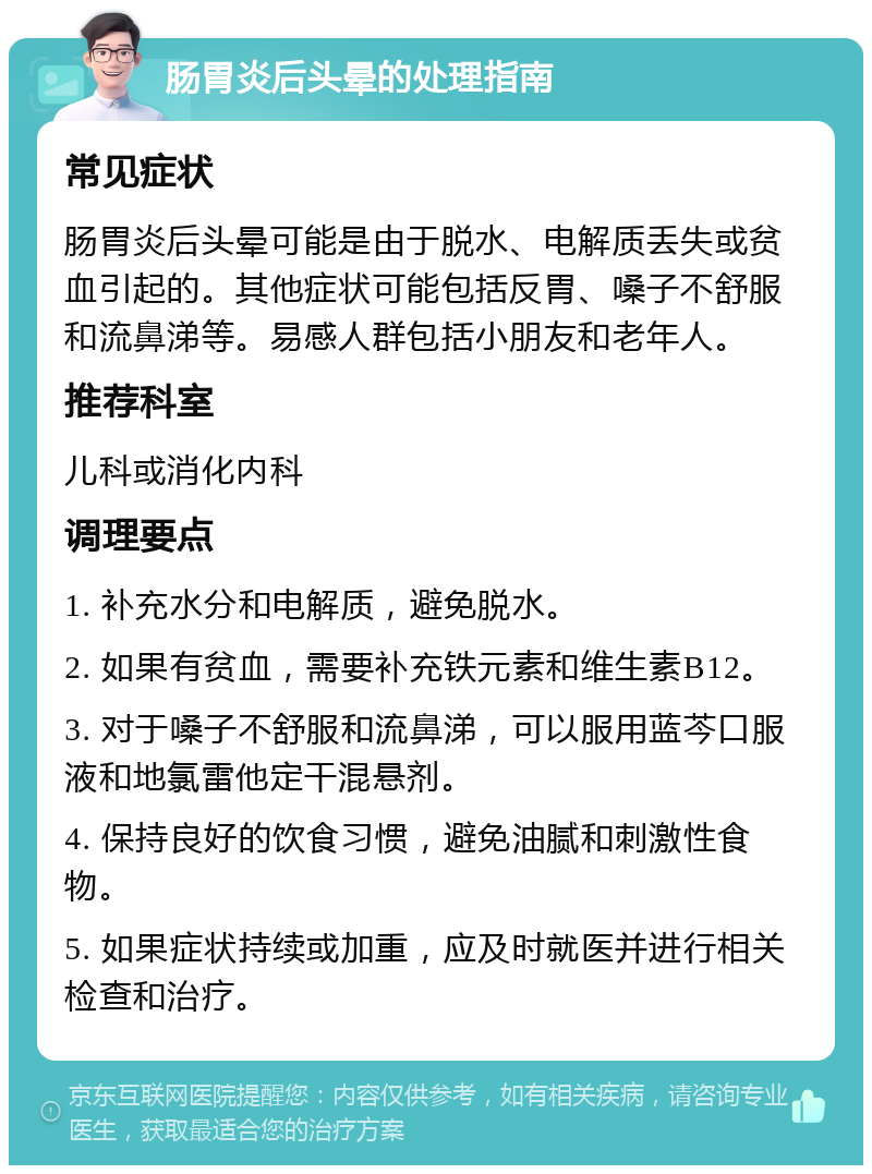 肠胃炎后头晕的处理指南 常见症状 肠胃炎后头晕可能是由于脱水、电解质丢失或贫血引起的。其他症状可能包括反胃、嗓子不舒服和流鼻涕等。易感人群包括小朋友和老年人。 推荐科室 儿科或消化内科 调理要点 1. 补充水分和电解质，避免脱水。 2. 如果有贫血，需要补充铁元素和维生素B12。 3. 对于嗓子不舒服和流鼻涕，可以服用蓝芩口服液和地氯雷他定干混悬剂。 4. 保持良好的饮食习惯，避免油腻和刺激性食物。 5. 如果症状持续或加重，应及时就医并进行相关检查和治疗。