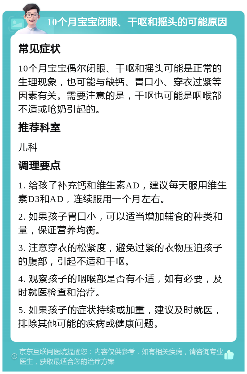 10个月宝宝闭眼、干呕和摇头的可能原因 常见症状 10个月宝宝偶尔闭眼、干呕和摇头可能是正常的生理现象，也可能与缺钙、胃口小、穿衣过紧等因素有关。需要注意的是，干呕也可能是咽喉部不适或呛奶引起的。 推荐科室 儿科 调理要点 1. 给孩子补充钙和维生素AD，建议每天服用维生素D3和AD，连续服用一个月左右。 2. 如果孩子胃口小，可以适当增加辅食的种类和量，保证营养均衡。 3. 注意穿衣的松紧度，避免过紧的衣物压迫孩子的腹部，引起不适和干呕。 4. 观察孩子的咽喉部是否有不适，如有必要，及时就医检查和治疗。 5. 如果孩子的症状持续或加重，建议及时就医，排除其他可能的疾病或健康问题。