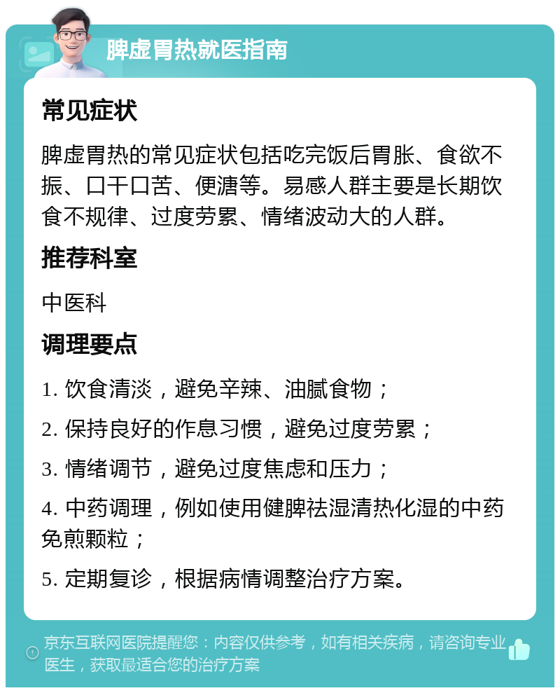 脾虚胃热就医指南 常见症状 脾虚胃热的常见症状包括吃完饭后胃胀、食欲不振、口干口苦、便溏等。易感人群主要是长期饮食不规律、过度劳累、情绪波动大的人群。 推荐科室 中医科 调理要点 1. 饮食清淡，避免辛辣、油腻食物； 2. 保持良好的作息习惯，避免过度劳累； 3. 情绪调节，避免过度焦虑和压力； 4. 中药调理，例如使用健脾祛湿清热化湿的中药免煎颗粒； 5. 定期复诊，根据病情调整治疗方案。