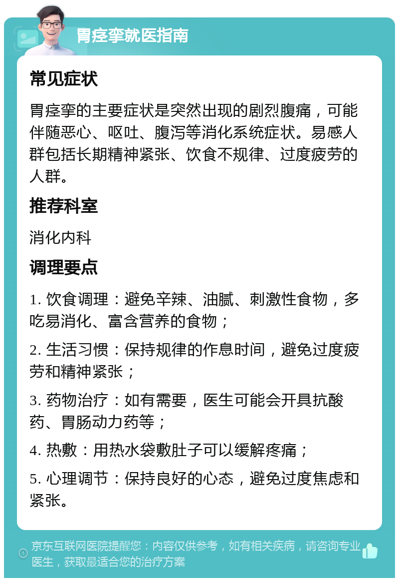 胃痉挛就医指南 常见症状 胃痉挛的主要症状是突然出现的剧烈腹痛，可能伴随恶心、呕吐、腹泻等消化系统症状。易感人群包括长期精神紧张、饮食不规律、过度疲劳的人群。 推荐科室 消化内科 调理要点 1. 饮食调理：避免辛辣、油腻、刺激性食物，多吃易消化、富含营养的食物； 2. 生活习惯：保持规律的作息时间，避免过度疲劳和精神紧张； 3. 药物治疗：如有需要，医生可能会开具抗酸药、胃肠动力药等； 4. 热敷：用热水袋敷肚子可以缓解疼痛； 5. 心理调节：保持良好的心态，避免过度焦虑和紧张。