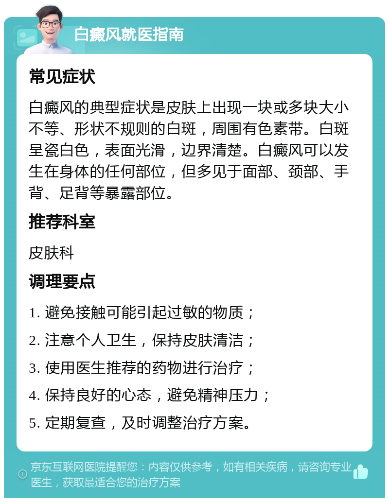 白癜风就医指南 常见症状 白癜风的典型症状是皮肤上出现一块或多块大小不等、形状不规则的白斑，周围有色素带。白斑呈瓷白色，表面光滑，边界清楚。白癜风可以发生在身体的任何部位，但多见于面部、颈部、手背、足背等暴露部位。 推荐科室 皮肤科 调理要点 1. 避免接触可能引起过敏的物质； 2. 注意个人卫生，保持皮肤清洁； 3. 使用医生推荐的药物进行治疗； 4. 保持良好的心态，避免精神压力； 5. 定期复查，及时调整治疗方案。