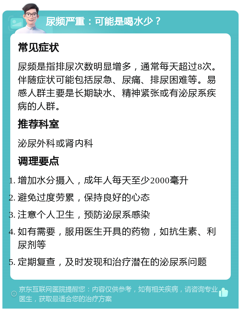 尿频严重：可能是喝水少？ 常见症状 尿频是指排尿次数明显增多，通常每天超过8次。伴随症状可能包括尿急、尿痛、排尿困难等。易感人群主要是长期缺水、精神紧张或有泌尿系疾病的人群。 推荐科室 泌尿外科或肾内科 调理要点 增加水分摄入，成年人每天至少2000毫升 避免过度劳累，保持良好的心态 注意个人卫生，预防泌尿系感染 如有需要，服用医生开具的药物，如抗生素、利尿剂等 定期复查，及时发现和治疗潜在的泌尿系问题