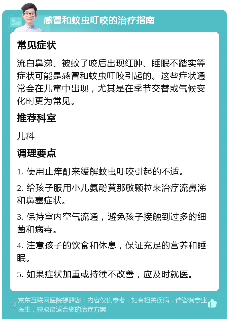 感冒和蚊虫叮咬的治疗指南 常见症状 流白鼻涕、被蚊子咬后出现红肿、睡眠不踏实等症状可能是感冒和蚊虫叮咬引起的。这些症状通常会在儿童中出现，尤其是在季节交替或气候变化时更为常见。 推荐科室 儿科 调理要点 1. 使用止痒酊来缓解蚊虫叮咬引起的不适。 2. 给孩子服用小儿氨酚黄那敏颗粒来治疗流鼻涕和鼻塞症状。 3. 保持室内空气流通，避免孩子接触到过多的细菌和病毒。 4. 注意孩子的饮食和休息，保证充足的营养和睡眠。 5. 如果症状加重或持续不改善，应及时就医。