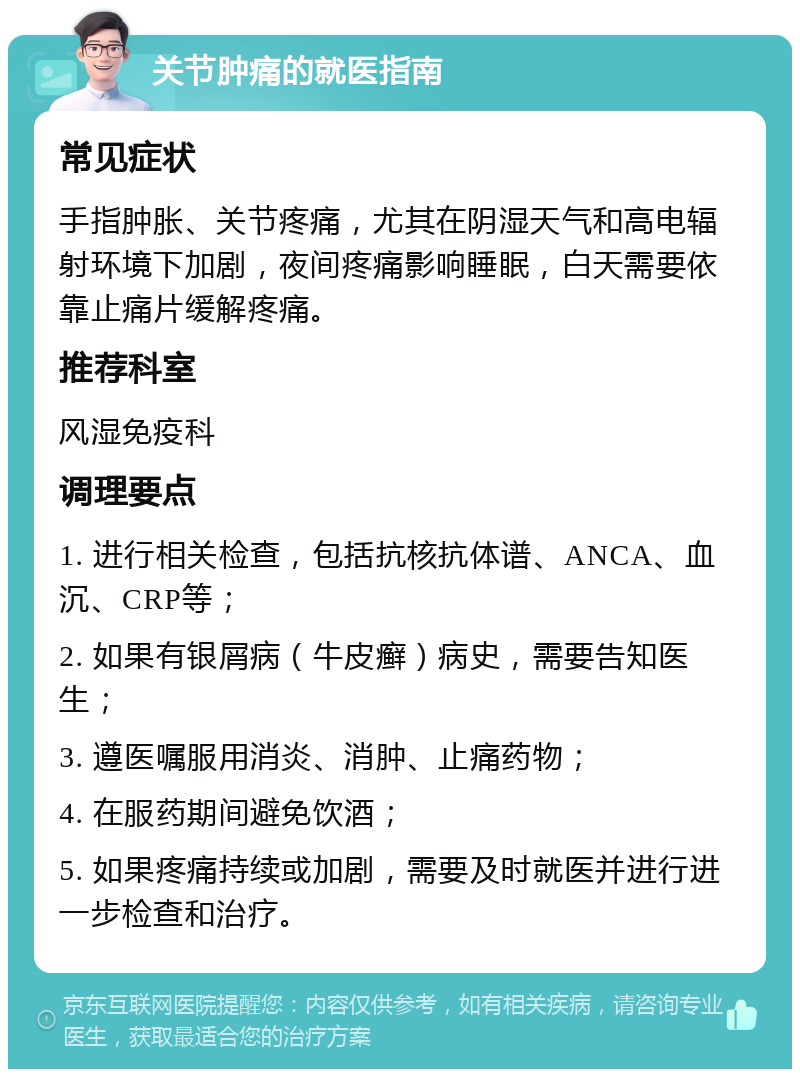 关节肿痛的就医指南 常见症状 手指肿胀、关节疼痛，尤其在阴湿天气和高电辐射环境下加剧，夜间疼痛影响睡眠，白天需要依靠止痛片缓解疼痛。 推荐科室 风湿免疫科 调理要点 1. 进行相关检查，包括抗核抗体谱、ANCA、血沉、CRP等； 2. 如果有银屑病（牛皮癣）病史，需要告知医生； 3. 遵医嘱服用消炎、消肿、止痛药物； 4. 在服药期间避免饮酒； 5. 如果疼痛持续或加剧，需要及时就医并进行进一步检查和治疗。