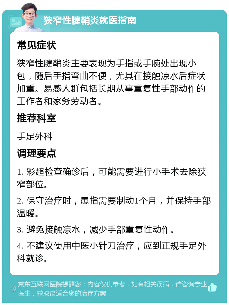 狭窄性腱鞘炎就医指南 常见症状 狭窄性腱鞘炎主要表现为手指或手腕处出现小包，随后手指弯曲不便，尤其在接触凉水后症状加重。易感人群包括长期从事重复性手部动作的工作者和家务劳动者。 推荐科室 手足外科 调理要点 1. 彩超检查确诊后，可能需要进行小手术去除狭窄部位。 2. 保守治疗时，患指需要制动1个月，并保持手部温暖。 3. 避免接触凉水，减少手部重复性动作。 4. 不建议使用中医小针刀治疗，应到正规手足外科就诊。