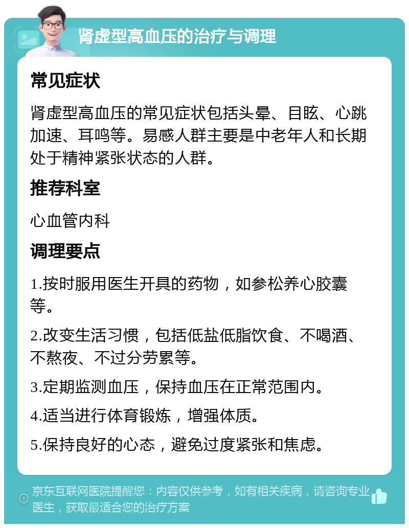 肾虚型高血压的治疗与调理 常见症状 肾虚型高血压的常见症状包括头晕、目眩、心跳加速、耳鸣等。易感人群主要是中老年人和长期处于精神紧张状态的人群。 推荐科室 心血管内科 调理要点 1.按时服用医生开具的药物，如参松养心胶囊等。 2.改变生活习惯，包括低盐低脂饮食、不喝酒、不熬夜、不过分劳累等。 3.定期监测血压，保持血压在正常范围内。 4.适当进行体育锻炼，增强体质。 5.保持良好的心态，避免过度紧张和焦虑。