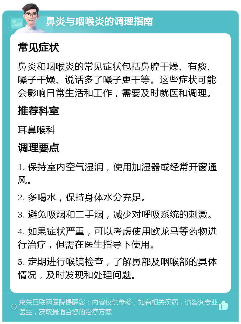 鼻炎与咽喉炎的调理指南 常见症状 鼻炎和咽喉炎的常见症状包括鼻腔干燥、有痰、嗓子干燥、说话多了嗓子更干等。这些症状可能会影响日常生活和工作，需要及时就医和调理。 推荐科室 耳鼻喉科 调理要点 1. 保持室内空气湿润，使用加湿器或经常开窗通风。 2. 多喝水，保持身体水分充足。 3. 避免吸烟和二手烟，减少对呼吸系统的刺激。 4. 如果症状严重，可以考虑使用欧龙马等药物进行治疗，但需在医生指导下使用。 5. 定期进行喉镜检查，了解鼻部及咽喉部的具体情况，及时发现和处理问题。