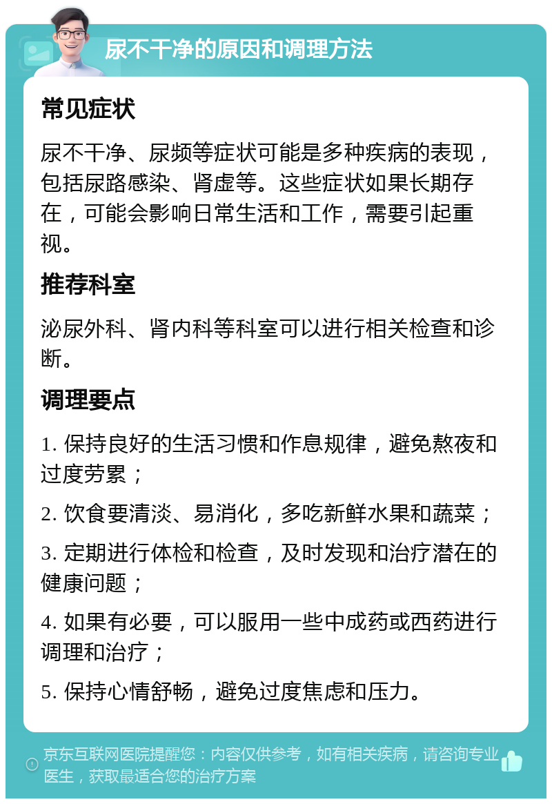 尿不干净的原因和调理方法 常见症状 尿不干净、尿频等症状可能是多种疾病的表现，包括尿路感染、肾虚等。这些症状如果长期存在，可能会影响日常生活和工作，需要引起重视。 推荐科室 泌尿外科、肾内科等科室可以进行相关检查和诊断。 调理要点 1. 保持良好的生活习惯和作息规律，避免熬夜和过度劳累； 2. 饮食要清淡、易消化，多吃新鲜水果和蔬菜； 3. 定期进行体检和检查，及时发现和治疗潜在的健康问题； 4. 如果有必要，可以服用一些中成药或西药进行调理和治疗； 5. 保持心情舒畅，避免过度焦虑和压力。