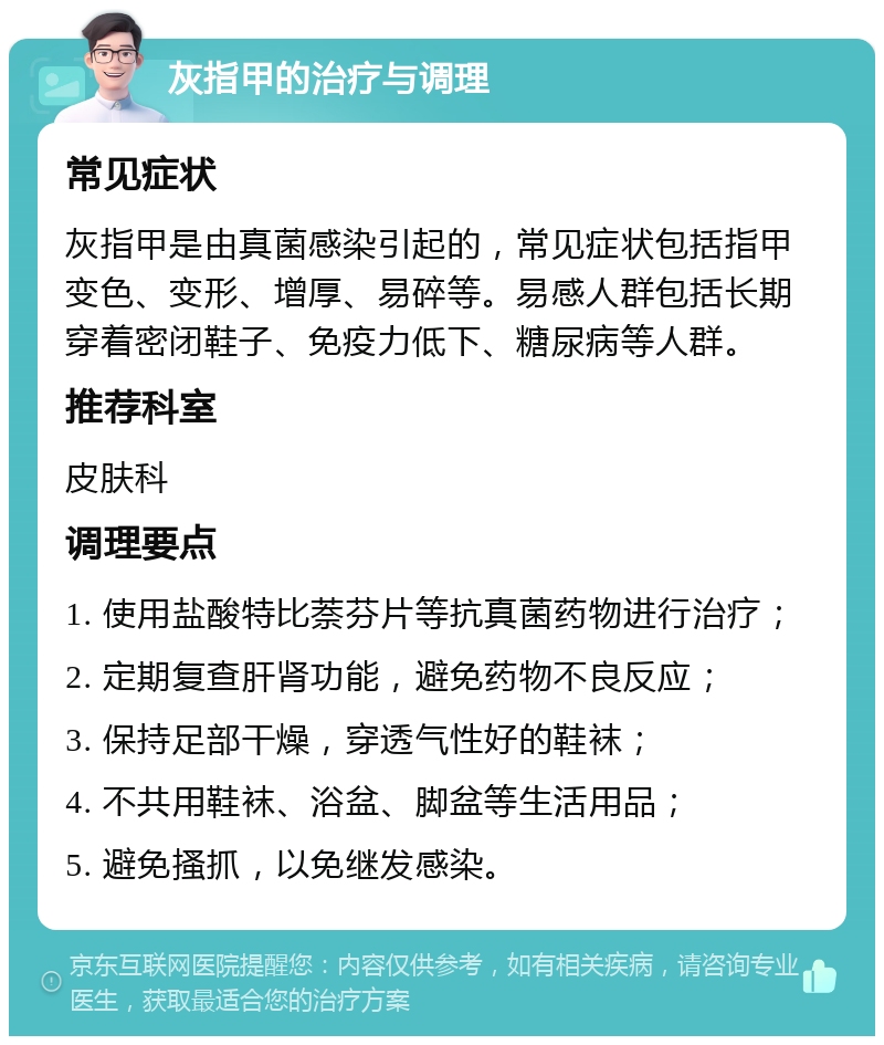 灰指甲的治疗与调理 常见症状 灰指甲是由真菌感染引起的，常见症状包括指甲变色、变形、增厚、易碎等。易感人群包括长期穿着密闭鞋子、免疫力低下、糖尿病等人群。 推荐科室 皮肤科 调理要点 1. 使用盐酸特比萘芬片等抗真菌药物进行治疗； 2. 定期复查肝肾功能，避免药物不良反应； 3. 保持足部干燥，穿透气性好的鞋袜； 4. 不共用鞋袜、浴盆、脚盆等生活用品； 5. 避免搔抓，以免继发感染。