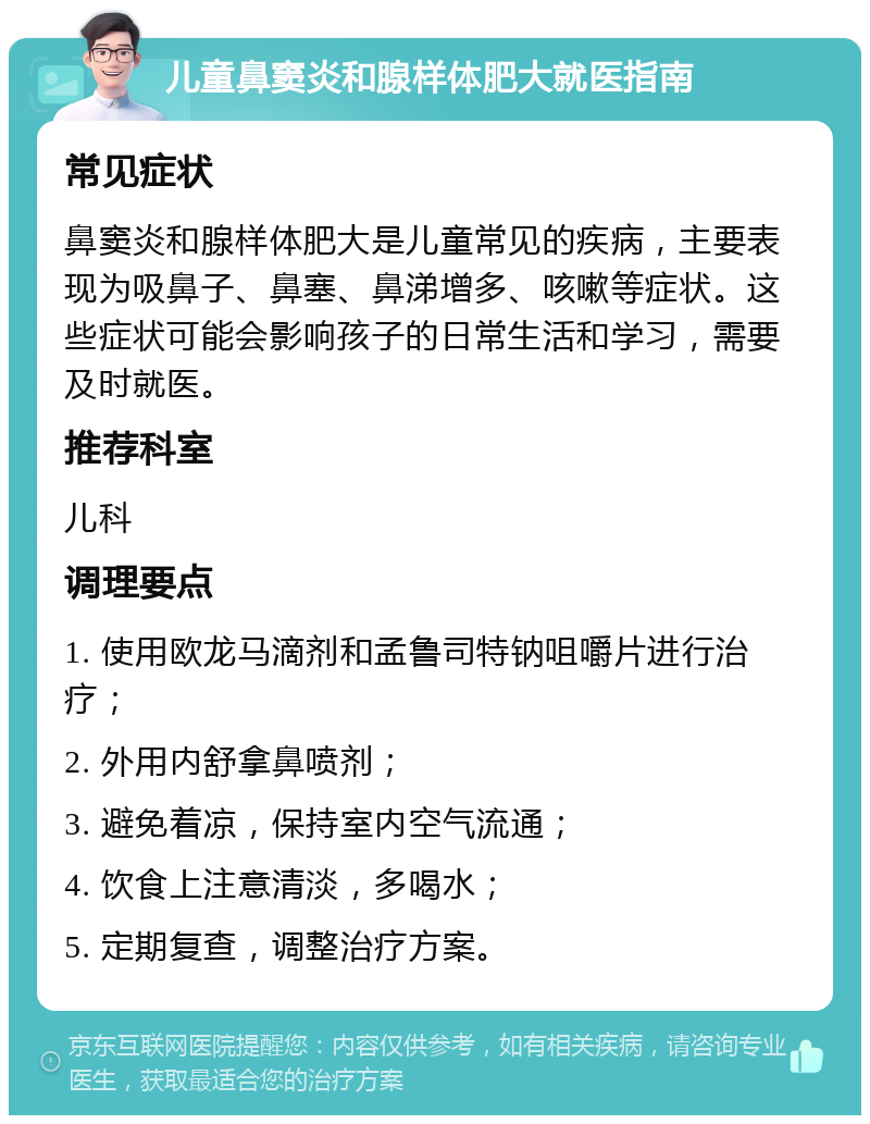 儿童鼻窦炎和腺样体肥大就医指南 常见症状 鼻窦炎和腺样体肥大是儿童常见的疾病，主要表现为吸鼻子、鼻塞、鼻涕增多、咳嗽等症状。这些症状可能会影响孩子的日常生活和学习，需要及时就医。 推荐科室 儿科 调理要点 1. 使用欧龙马滴剂和孟鲁司特钠咀嚼片进行治疗； 2. 外用内舒拿鼻喷剂； 3. 避免着凉，保持室内空气流通； 4. 饮食上注意清淡，多喝水； 5. 定期复查，调整治疗方案。