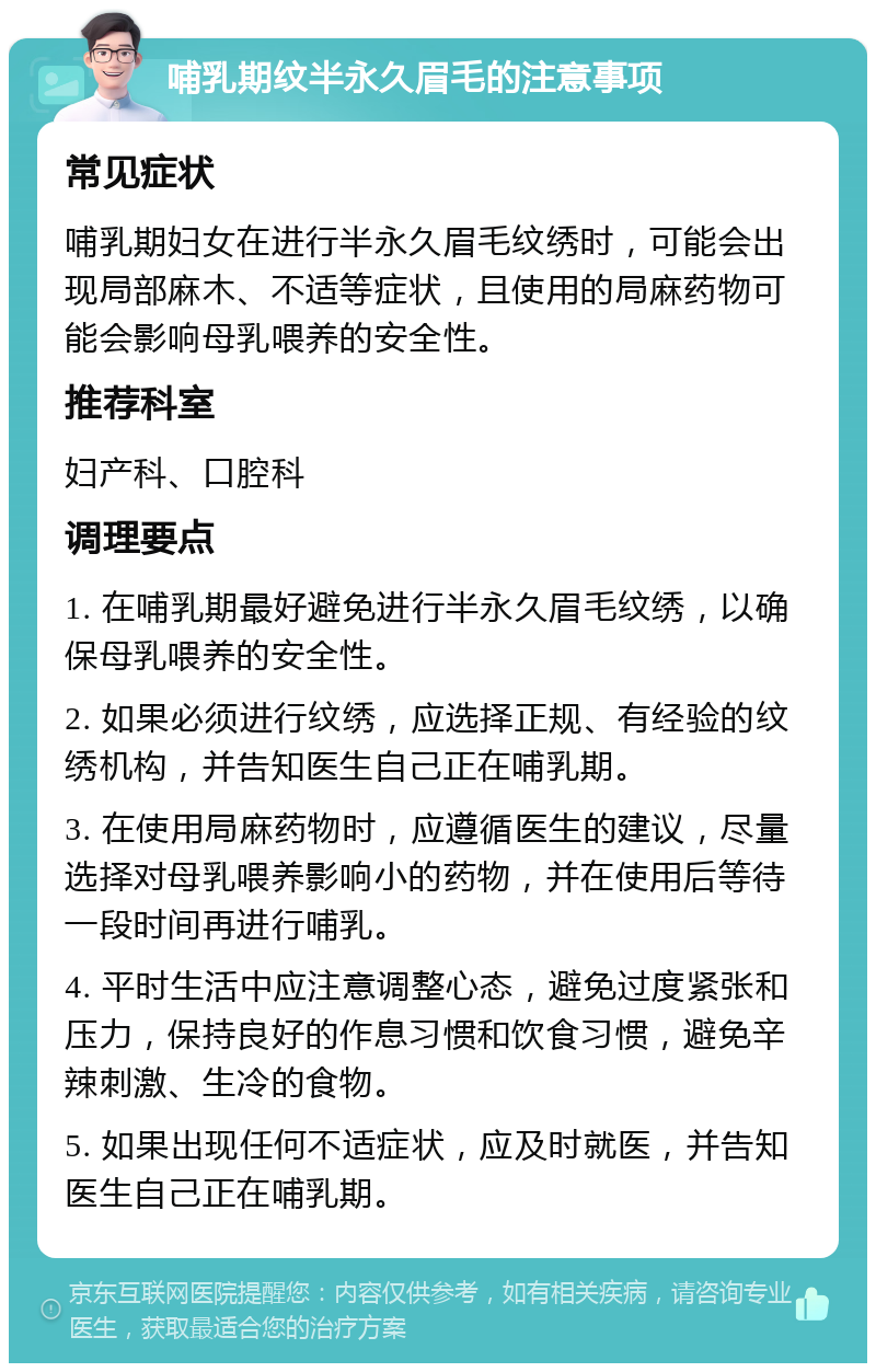 哺乳期纹半永久眉毛的注意事项 常见症状 哺乳期妇女在进行半永久眉毛纹绣时，可能会出现局部麻木、不适等症状，且使用的局麻药物可能会影响母乳喂养的安全性。 推荐科室 妇产科、口腔科 调理要点 1. 在哺乳期最好避免进行半永久眉毛纹绣，以确保母乳喂养的安全性。 2. 如果必须进行纹绣，应选择正规、有经验的纹绣机构，并告知医生自己正在哺乳期。 3. 在使用局麻药物时，应遵循医生的建议，尽量选择对母乳喂养影响小的药物，并在使用后等待一段时间再进行哺乳。 4. 平时生活中应注意调整心态，避免过度紧张和压力，保持良好的作息习惯和饮食习惯，避免辛辣刺激、生冷的食物。 5. 如果出现任何不适症状，应及时就医，并告知医生自己正在哺乳期。